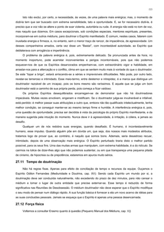 115


     Isto não exclui, por certo, a necessidade, às vezes, de uma palavra mais enérgica; mas, o momento de
dizê-la tem que ser buscado com extrema sensibilidade, tato e oportunidade. E, se for necessário dizê-la, é
preciso que a voz não se altere a ponto de soar violenta, autoritária ou rude. A energia não está no tom de voz,
mas naquilo que dizemos. Em casos excepcionais, sob condições especiais, mentores espirituais, presentes,
incorporam-se em outros médiuns, para doutrinar o Espírito manifestado. É comum, nestes casos, falarem com
inusitada energia e firmeza, e, no entanto, sem o menor traço de rancor, de impaciência, de agressividade. Um
desses companheiros amados, certa vez disse um “Basta!”, com incontestável autoridade, ao Espírito que
deblaterava com arrogância e impertinência.
     O problema da palavra enérgica é, pois, extremamente delicado. Se pronunciada antes da hora, no
momento inoportuno, pode acarretar inconvenientes e perigos incontornáveis, pois que não podemos
esquecer-nos de que os Espíritos desarvorados empenham-se, com extraordinário vigor e habilidade, em
arrastar-nos para a altercação e o conflito, clima em que se sentem muito mais à vontade do que o doutrinador.
Se este “topar a briga”, estará arriscando-se a sérias e imprevisíveis dificuldades. Não pode, por outro lado,
revelar-se temeroso e intimidado. Esse meio-termo, entre destemor e intrepidez, é a marca que distingue um
doutrinador razoável de um incapaz, pois os bons mesmo são raríssimos. E aquele que se julga um bom
doutrinador está a caminho de sua própria perda, pois começa a ficar vaidoso.
     Os próprios Espíritos desequilibrados encarregam-se de demonstrar que não há doutrinadores
impecáveis. Muitas vezes envolvem, enganam e mistificam. Se o doutrinador julga-se invulnerável e infalível,
está perdido: é melhor passar suas atribuições a outro que, embora não tão qualificado intelectualmente, tenha
melhor condição, se conseguir manter-se ao mesmo tempo firme e humilde. A interferência enérgica é, pois,
uma questão de oportunidade; precisa ser decidida à vista da psicologia do próprio Espírito manifestante, e da
maneira sugerida pela intuição do momento. Nunca deve ir à agressividade, à irritação, à cólera, e jamais ao
desafio.
     Qualquer um de nós redobra suas energias, quando desafiado. É humano, é incontestavelmente
humano, esse impulso. Quando alguém põe em dúvida um, que seja, dos nossos mais modestos atributos,
tratamos logo de provar que, ao contrário, é naquilo que somos bons. Ademais, seria desastroso recuar,
intimidado, depois de uma observação mais enérgica. O Espírito perturbado tiraria disto o melhor partido
possível, para os seus fins. Uma das muitas armas que manipulam, com extrema habilidade, é a do ridículo. Se
cairmos na tolice de dizer-lhes algo que não podemos sustentar, ou em que transpareça uma pequena pitada
de cinismo, de hipocrisia ou de prepotência, estaremos em apuros muito sérios.

27.11 Tempo de doutrinação

     Não há regras fixas. Apenas para efeito de conciliação de tempo e recursos da equipe. Ouçamos o
Espírito Odilon Fernandes (Mediunidade e Doutrina, cap. XV): Sendo cada Espírito um mundo por si, a
doutrinação deve ser conduzida naturalmente, não excedendo do prazo de dez minutos, para não cansar o
médium e tomar o lugar de outra entidade que precise externar-se. Esse tempo é reduzido de forma
significativa nas Reuniões de Desobsessão. O médium doutrinador não deve esperar que o Espírito modifique
o seu modo de pensar num diálogo rápido. A sua função básica é fornecer a ela um novo acervo de idéias para
as suas conclusões pessoais. Jamais se esqueça que o Espírito é apenas uma pessoa desencarnada.

27.12 Força física

     Voltemos a consultar Erasmo quanto à questão.(Pequeno Manual dos Médiuns, cap. V))
 