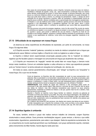 116


                         Nos casos de comunicações violentas, onde o Espírito, tomando posse do corpo do médium,
                         manifesta a intenção de agredir, correr, etc., será conveniente a contenção física do mesmo
                         pelos demais componentes do grupo? A força física situada na terceira dimensão, tem muito
                         pouco ou nenhuma influência sobre um ser que se encontra pulsando na quarta dimensão. A
                         força que pode atuar sobre o mesmo, é a energia do pensamento. Assim, o desejo de servir
                         emanado de um grupo harmônico e pacífico, além de neutralizar a impetuosidade nociva do
                         Espírito pouco evoluído, oferece condições para a aproximação dos mensageiros assistenciais.
                         A irritação e o uso da violência para conter a violência, apenas provoca uma soma de energias
                         negativas e cria dificuldades para a assistência espiritual. Em tais casos, deve o grupo
                         permanecer em oração, calmo e confiante na assistência que nunca falta aos grupamentos
                         sérios.
                         Por que provoca uma soma de energias negativas, como foi dito acima? No mundo da mente,
                         os contrários se repelem e se anulam e os iguais se atraem e se somam. Obedecendo a essa
                         lei, quando o grupo, para anular a violência faz uso da mesma, o Espírito ao invés de ver
                         anulada a sua energia maléfica, vampiriza a energia idêntica emanada do grupamento e sente
                         crescer a sua capacidade de violência, numa soma de energias negativas, obediente à lei
                         referida.

27.13 Dificuldade de se expressar em nossa língua

     Já observou-se várias experiências de dificuldades de expressão, por parte do comunicante, na nossa
língua. Eis algumas delas:
     a) O Espírito encontra “material” (palavras, conceitos) na mente do médium compatível com a língua que
habitualmente usava: Médium conhece Inglês e o Espírito ter vivido na Inglaterra ou saber a língua.
     b) Espírito e médium terem experimentado encarnação passada juntos. Há no “material” do médium
registros que lhe facultem passar a mensagem do comunicante em língua que atualmente não conheça.
     c) O Espírito por mecanismo de “negação” mental não aceita falar em nossa língua, e demore muito
tempo nesta insistência. Comum em entidades ligadas a cultos africanos ou índios cuja experiência passada
junto ao “homem branco” os tenha colocado em situações de humilhação, dor, derrota, etc.
     Em todos os casos, exercer pacientemente a Doutrinação, sem “obrigar” ao Espírito a se “enquadrar” à
nossa língua. Eis o que nos diz Kardec:

                         Como já dissemos, os Espíritos não têm necessidade de vestir os seus pensamentos com
                         palavras. Eles os percebem e os transmitem naturalmente entre si. Os seres encarnados, pelo
                         contrário, só podem comunicar-se pelo pensamento traduzido em palavras. Enquanto a letra, a
                         palavra, o substantivo, o verbo, a frase, enfim, vos são necessários para a percepção, mesmo
                         mental, nenhuma forma visível ou tangível é necessária para nós. (Erasto e Timóteo)
                         OBSERVAÇÃO: Esta análise do papel dos médiuns e dos processos pelos quais se
                         comunicam é tão clara quanto lógica. Dela decorre o princípio de que o Espírito não se serve
                         das idéias do médium, mas dos materiais necessários para exprimir os seus próprios
                         pensamentos, existentes no cérebro do médium, e de que, quanto mais rico for o cérebro, mais
                         fácil se torna a comunicação.
                         Quando o Espírito se exprime numa língua familiar ao médium, encontra as palavras já
                         formadas e prontas para traduzir a sua idéia. Se o faz numa língua estrangeira, não dispõe das
                         palavras, mas apenas das letras. É então que o Espírito se vê obrigado a ditar, por assim dizer,
                         letra por letra, exatamente como se quiséssemos fazer escrever em alemão uma pessoa que
                         nada soubesse dessa língua.
                         Se o médium não souber ler nem escrever, não dispõe nem mesmo das letras em seu cérebro.
                         É então necessários que o Espírito lhe conduza a mão, como se faria a uma criança. Nesse
                         caso há uma dificuldade material ainda maior a ser vencida. (LM, cap. XIX. item 225)



27.14 Espíritos ligados à umbanda

     Às vezes, também, embora o grupo não realize nenhum trabalho de Umbanda, surgem Espíritos
acostumados a essas práticas. Suas primeiras manifestações seguem, quase sempre, a técnica a que estão
acostumados. Aguardemos, pacientemente, para saber o que desejam. Nada de expulsá-los sumariamente. Se
os companheiros do mundo espiritual permitiram sua manifestação, num grupo estritamente espírita, orientado
pelos ensinamentos de Allan Kardec, haverá alguma razão para isso.
 