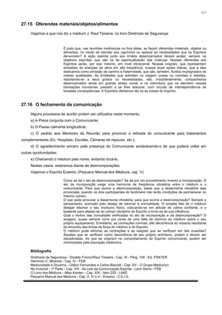 117


27.15 Oferendas materiais/objetos/alimentos

     Vejamos a que nos diz o médium J. Raul Teixeira, no livro Diretrizes de Segurança:


                          É justo que, nas reuniões mediúnicas ou fora delas, se façam oferendas materiais, objetos ou
                          alimentos, no intuito de atender aos caprichos ou aplacar as necessidades que os Espíritos
                          denunciem? A ação espírita junto aos irmãos desencarnados deverá acatar, sempre, os
                          objetivos espíritas, que são os da espiritualização das criaturas. Nossas oferendas aos
                          Espíritos serão, por isso mesmo, em nível vibracional. Nossas orações, que representam
                          emissões de energias da alma em alta freqüência; nossas boas ações diárias, que a eles
                          dedicamos como emissão de carinho e fraternidade, que são, também, fluídos impregnados de
                          nobres qualidades. As Entidades que solicitam ou exigem coisas ou comidas e bebidas,
                          reportando-se a seus gostos ou necessidades, são, indubitavelmente, companheiros
                          desencarnados ainda em grande atraso moral, e os indivíduos que os atendem nessas
                          transações mundanas, passam a se lhes associar, num circuito de interdependência de
                          funestas conseqüências. A Espíritos ofertamos tão só as coisas do Espírito.



27.16 O fechamento da comunicação

     Alguns processos de auxílio podem ser utilizados neste momento.
     a) A Prece conjunta com o Comunicante;
     b) O Passe calmante longitudinal;
     c) O pedido aos Mentores da Reunião para provocar a retirada do comunicante para tratamentos
complementares (Ex. Hospitais, Escolas, Câmaras de repouso, etc.);
     d) O agradecimento sincero pela presença do Comunicante esclarecendo-o de que poderá voltar em
outras oportunidades;
     e) Chamando o médium pelo nome, evitando tocá-lo.
     Nestes casos, estaremos diante de desincorporações.
     Vejamos o Espírito Erasmo: (Pequeno Manual dos Médiuns, cap. V)

                          Como se dá o ato da desincorporação? Se dá por um procedimento inverso à incorporação. O
                          ato da incorporação exige uma harmonia de freqüência vibratória entre o médium e o
                          comunicante. Para que ocorra a desincorporação, basta que a desarmonia vibratória seja
                          provocada, quando os dois participantes do fenômeno não terão condições de permanecer no
                          mesmo campo.
                          O que pode provocar a desarmonia vibratória, para que ocorra a desincorporação? Sempre o
                          pensamento, acionado pelo desejo de retornar à normalidade. O simples fato de o médium
                          desejar retomar o seu invólucro físico, colocando-se em atitude de calma confiante, é o
                          bastante para afastar-se do campo vibratório do Espírito e livrar-se de sua influência.
                          Qual o motivo das convulsões verificadas no ato da incorporação e da desincorporação? O
                          exagero, quase sempre corre por conta de uma falta de domínio do médium sobre o seu
                          próprio equipamento. Entretanto, as contrações normais, são decorrência do impacto resultante
                          do encontro das linhas de força do médium e do Espírito.
                          O médium pode eliminar as contrações e as reações que se verificam em tais ocasiões?
                          Àquelas que se verificam como decorrência de seu próprio animismo, podem e devem ser
                          disciplinadas. As que se originam no comportamento do Espírito comunicante, podem ser
                          minimizadas pela educação mediúnica.

     Bibliografia
     Diretrizes de Segurança - Divaldo Franco/Raul Teixeira - Cap. XI - Perg. 104 - Ed. FRATER
     Hermínio C. Miranda - Cap. IV - FEB
     Mediunidade e Doutrina - Odilon Fernandes e Carlos Bacceli - Cap. XV - O Grupo Mediúnico
     No Invisível - 1ª Parte - Cap. VIII - As Leis da Comunicação Espírita - Léon Denis - FEB
     O Livro dos Médiuns - Allan Kardec - Cap. XIX - Item 225 - LAKE
     Pequeno Manual dos Médiuns - Cap. II, IV e V - Erasmo - C.E.I.S.
 