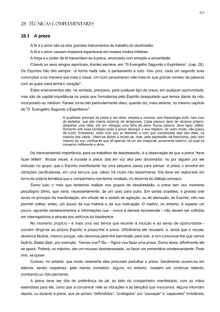 118


28 TÉCNICAS COMPLEMENTARES

28.1     A prece

       A fé e o amor são os dois grandes instrumentos de trabalho do doutrinador.
       A fé e o amor causam impactos espantosos em nossos irmãos infelizes.
       A força e o poder da fé transmitem-se à prece, enunciada com emoção e sinceridade.
       Citando os seus amigos espirituais, Kardec escreve, em “O Evangelho Segundo o Espiritismo”. (cap. 28):
Os Espíritos hão dito sempre: “A forma nada vale, o pensamento é tudo. Ore, pois, cada um segundo suas
convicções e da maneira que mais o toque. Um bom pensamento vale mais do que grande número de palavras
com as quais nada tenha o coração".
       Estes ensinamentos são, na verdade, preciosos, para qualquer tipo de prece, em qualquer oportunidade,
mas são de capital importância na prece que formulamos pelo Espírito desajustado que temos diante de nós,
incorporado ao médium. Kardec torna isto particularmente claro, quando diz, mais adiante, no mesmo capítulo
de “O Evangelho Segundo o Espiritismo”:

                          A qualidade principal da prece é ser clara, simples e concisa, sem fraseologia inútil, nem luxo
                          de epítetos, que são meros adornos de lantejoulas. Cada palavra deve ter alcance próprio,
                          despertar uma idéia, pôr em vibração uma fibra da alma. Numa palavra: deve fazer refletir.
                          Somente sob essa condição pode a prece alcançar o seu objetivo; de outro modo, não passa
                          de ruído. Entretanto, notai com que ar distraído e com que volubilidade elas são ditas, na
                          maioria dos casos. Vêem-se lábios a mover-se; mas, pela expressão da fisionomia, pelo som
                          mesmo da voz, verifica-se que ali apenas há um ato maquinal, puramente exterior, ao qual se
                          conserva indiferente a alma.

       De transcendental importância, para os trabalhos de desobsessão, é a observação de que a prece “deve
fazer refletir”. Muitas vezes, é durante a prece, dita em voz alta pelo doutrinador, ou por alguém por ele
indicado no grupo, que o Espírito manifestante faz uma pequena pausa para pensar. A prece o envolve em
vibrações pacificadoras, em uma ternura que, talvez há muito não experimenta. Ela deve ser elaborada em
torno da própria temática que o companheiro nos tenha revelado, no decorrer do diálogo conosco.
       Como tudo o mais que tentamos realizar nos grupos de desobsessão, a prece tem seu momento
psicológico ótimo, que varia, necessariamente, de um caso para outro. Em certas ocasiões, é preciso orar
ainda no princípio da manifestação, em virtude de o estado de agitação, ou de alienação, do Espírito, não nos
permitir colher, antes, um pouco da sua história e da sua motivação. O melhor, no entanto, é esperar um
pouco, aguardar esclarecimentos e informações que - nunca é demais recomendar - não devem ser colhidas
em interrogatórios e através dos artifícios da bisbilhotice.
       No momento propício - e mais uma vez temos que recorrer à intuição e ao senso de oportunidade -
convém dirigir-se ao próprio Espírito e propor-lhe a prece. Dificilmente ele recusará, e, ainda que o recuse,
devemos fazê-la, mesmo porque, não devemos pedir-lhe permissão para orar, e sim comunicar-lhe que vamos
fazê-lo. Basta dizer, por exemplo: Vamos orar? Ou: - Agora vou fazer uma prece. Como disse, dificilmente ele
se oporá. Poderá, no máximo, dar um muxoxo desinteressado, ou fazer um comentário condescendente: Pode
orar, se quiser. . .
       Curioso, no entanto, que muito raramente eles procuram perturbar a prece. Geralmente ouvem-na em
silêncio, senão respeitoso, pelo menos comedido. Alguns, no entanto, insistem em continuar falando,
zombando ou ridicularizando.
       A prece deve ser dita de preferência de pé, ao lado do companheiro manifestado, com as mãos
estendidas para ele, como que a concentrar nele as vibrações e as bênçãos que invocamos. Alguns informam
depois, ou durante a prece, que se acham “defendidos”, “protegidos” por “couraças” e “capacetes” invioláveis,
 