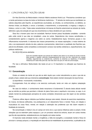 1   CONCENTRAÇÃO - NOÇÕES GERAIS

      Em Nos Domínios da Mediunidade o Instrutor Albério esclarece André Luiz: “Precisamos considerar que
a mente permanece na base de todos os fenômenos mediúnicos...”. É através da mente que se manifestam os
valores adquiridos pelo Espírito, as experiências acumuladas, as virtudes, os conhecimentos, os defeitos, os
dramas vividos, as afeições, o rancor, a bondade, o ressentimento, a compreensão, a vingança, a alegria, a
tristeza, o amor e o ódio. Todas estas características intrínsecas do Espírito exteriorizam-se através da mente,
definindo o grau de evolução em que nos encontramos e a faixa vibratória em que vivemos.
      Deus fez o homem para viver em sociedade. Nenhum homem possui faculdades completas - somente
pela união social é que elas se completam, umas às outras. Dependemos dos nossos semelhantes, e
constantemente agimos e reagimos uns sobre os outros. Estabelecemos laços, formamos grupos e nos
influenciamos mutuamente. A natureza dos nossos pensamentos, as nossas aspirações, o nosso sistema de
vida, a se expressarem através de atos, palavras e pensamentos, determinam a qualidade dos Espíritos que,
pela lei de afinidades, serão compelidos a sintonizarem conosco nas tarefas cotidianas e, especificamente, nas
práticas mediúnicas.
      No LM [it 232] somos alertados:

                          Fora erro acreditar alguém que precisa ser médium para atrair a si os seres do mundo invisível.
                          Eles povoam o espaço; temo-los incessantemente em torno de nós, intervindo em nossas
                          reuniões, seguindo-nos ou evitando-nos, conforme os atraímos ou repelimos, A faculdade
                          mediúnica em nada influi para isto: ela mais não é do que um meio de comunicação.

      Por isso a afirmativa: Mediunidade não basta só por si. O importante é a utilização que fazemos da
faculdade.


1.1 Concentração

      Existe um estado da mente em que ela se atém àquilo que a atrai naturalmente ou para o que ela se
propõe a fazer, estado este que chamamos concentração. Este estado mental é alcançado de duas formas:
      a) espontânea - inconsciente, involuntária;
      b) programada - fruto de esforço e de exercício continuado, tendo em vista um objetivo (adaptação
psíquica).
      No caso do médium, o conhecimento deste mecanismo é fundamental. É através desta atitude mental
que se abrirão as portas que permitem o trânsito do plano físico para o espiritual e vice-versa, ou seja, é um
estado mental de predisposição perceptiva de outras condições vibracionais que não sejam as dos sentidos
físicos.
      Podemos utilizar alguns métodos que facilitam alcançar este estado. Através de exercícios respiratórios,
de música, de leituras edificantes, nos predispomos a um relaxamento físico e mental. Físico, em relação à
musculatura do corpo físico; mental, em relação à abstração dos problemas que não dizem respeito à
finalidade do momento.
      Na concentração o médium cria um campo em torno de si, que exerce influência sobre si próprio. Emite
vibrações que se estendem pelos espaços e, por um processo natural de sintonia, atuam em outras mentes
que lhe são equivalentes, estabelecendo-se uma ligação com estas mentes.
      O improviso nesta atividade mental, a invigilância, a falta de evangelho, a ociosidade mental e física irá
provocar o cansaço psíquico, a inquietação em decorrência da instabilidade de pensamentos, a polivalência de
 
