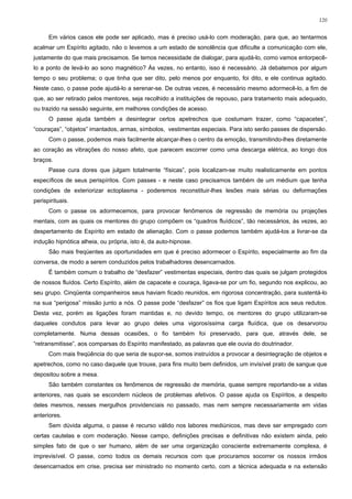120


      Em vários casos ele pode ser aplicado, mas é preciso usá-lo com moderação, para que, ao tentarmos
acalmar um Espírito agitado, não o levemos a um estado de sonolência que dificulte a comunicação com ele,
justamente do que mais precisamos. Se temos necessidade de dialogar, para ajudá-lo, como vamos entorpecê-
lo a ponto de levá-lo ao sono magnético? Às vezes, no entanto, isso é necessário. Já debatemos por algum
tempo o seu problema; o que tinha que ser dito, pelo menos por enquanto, foi dito, e ele continua agitado.
Neste caso, o passe pode ajudá-lo a serenar-se. De outras vezes, é necessário mesmo adormecê-lo, a fim de
que, ao ser retirado pelos mentores, seja recolhido a instituições de repouso, para tratamento mais adequado,
ou trazido na sessão seguinte, em melhores condições de acesso.
      O passe ajuda também a desintegrar certos apetrechos que costumam trazer, como “capacetes”,
“couraças”, “objetos” imantados, armas, símbolos, vestimentas especiais. Para isto serão passes de dispersão.
      Com o passe, podemos mais facilmente alcançar-lhes o centro da emoção, transmitindo-lhes diretamente
ao coração as vibrações do nosso afeto, que parecem escorrer como uma descarga elétrica, ao longo dos
braços.
      Passe cura dores que julgam totalmente “físicas”, pois localizam-se muito realisticamente em pontos
específicos de seus perispíritos. Com passes - e neste caso precisamos também de um médium que tenha
condições de exteriorizar ectoplasma - poderemos reconstituir-lhes lesões mais sérias ou deformações
perispirituais.
      Com o passe os adormecemos, para provocar fenômenos de regressão de memória ou projeções
mentais, com as quais os mentores do grupo compõem os “quadros fluídicos”, tão necessários, às vezes, ao
despertamento de Espírito em estado de alienação. Com o passe podemos também ajudá-los a livrar-se da
indução hipnótica alheia, ou própria, isto é, da auto-hipnose.
      São mais freqüentes as oportunidades em que é preciso adormecer o Espírito, especialmente ao fim da
conversa, de modo a serem conduzidos pelos trabalhadores desencarnados.
      É também comum o trabalho de “desfazer” vestimentas especiais, dentro das quais se julgam protegidos
de nossos fluídos. Certo Espírito, além de capacete e couraça, ligava-se por um fio, segundo nos explicou, ao
seu grupo. Cinqüenta companheiros seus haviam ficado reunidos, em rigorosa concentração, para sustentá-lo
na sua “perigosa” missão junto a nós. O passe pode “desfazer” os fios que ligam Espíritos aos seus redutos.
Desta vez, porém as ligações foram mantidas e, no devido tempo, os mentores do grupo utilizaram-se
daqueles condutos para levar ao grupo deles uma vigorosíssima carga fluídica, que os desarvorou
completamente. Numa dessas ocasiões, o fio também foi preservado, para que, através dele, se
“retransmitisse”, aos comparsas do Espírito manifestado, as palavras que ele ouvia do doutrinador.
      Com mais freqüência do que seria de supor-se, somos instruídos a provocar a desintegração de objetos e
apetrechos, como no caso daquele que trouxe, para fins muito bem definidos, um invisível prato de sangue que
depositou sobre a mesa.
      São também constantes os fenômenos de regressão de memória, quase sempre reportando-se a vidas
anteriores, nas quais se escondem núcleos de problemas afetivos. O passe ajuda os Espíritos, a despeito
deles mesmos, nesses mergulhos providenciais no passado, mas nem sempre necessariamente em vidas
anteriores.
      Sem dúvida alguma, o passe é recurso válido nos labores mediúnicos, mas deve ser empregado com
certas cautelas e com moderação. Nesse campo, definições precisas e definitivas não existem ainda, pelo
simples fato de que o ser humano, além de ser uma organização consciente extremamente complexa, é
imprevisível. O passe, como todos os demais recursos com que procuramos socorrer os nossos irmãos
desencarnados em crise, precisa ser ministrado no momento certo, com a técnica adequada e na extensão
 