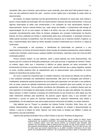 121


necessária. Mas, qual o momento, qual a técnica e qual a extensão, para cada caso? Não podemos ainda - e
creio que não poderemos fazê-lo tão cedo - escrever normas rígidas para a tecnologia do passe sobre os
desencarnados.
     No entanto, os amigos espirituais que tão generosamente se colocaram ao nosso lado, para orientar e
apoiar o nosso trabalho de doutrinação, têm-nos trazido sempre o estímulo dos seus ensinamentos, e creio que
algumas observações já estão mais amadurecidas e em condições de mais aprofundados estudos e
desenvolvimento. Nunca é demais lembrar que, neste campo de trabalho, o conhecimento real emerge da
experimentação, de um ou outro engano, de falhas e de êxitos, mas que, em hipótese alguma, deveremos
enveredar imprudentemente pelas trilhas da fantasia, desligados dos conceitos fundamentais da Doutrina
Espírita, tal como codificada por Kardec e suplementada pelos seus continuadores. A teorização somente é
válida quando escorada na experiência, mas não devemos esquecer que a recíproca também é legítima, ou
seja, a experimentação deve balizar-se dentro daqueles conceitos fundamentais que a Doutrina e a lógica já
confirmaram.
     Em contraposição a tais processos, a identificarão da mediunidade em potencial e o seu
desenvolvimento, em termos de Doutrina Espírita, devem resultar de cuidadoso planejamento, estudo metódico
e prática bem orientada, mesmo porque, qualquer trabalho mal orientado, nesta fase, pode criar vícios de difícil
erradicação posterior.
     Poucos estudos existem, ao que sabemos, sobre o passe aplicado aos seres desencarnados, não
apenas para fins curativos de disfunções perispirituais, como para provocar a regressão de memória. Parece,
no entanto, lógico inferir que o mecanismo é idêntico ao passe aplicado em seres encarnados. Os
ensinamentos de André Luiz permitem-nos concluir assim, quando informam que o passe magnético, apoiado
na prece, constitui poderoso fator de reajustamento para os desencarnados cujos perispíritos se acham
lesados em decorrência de quedas morais.
     Em suma: o passe tem importante lugar no trabalho mediúnico, mas precisa ser utilizado com prudência
e sob cuidadosa orientação dos trabalhadores desencarnados. Não deve ser empregado para atordoar o
manifestante, exatamente quando precisamos de sua lucidez para argumentar com ele sobre o seu problema;
mas, às vezes, precisa ser aplicado exatamente para serená-lo e prepará-lo para outra ocasião, em que se
apresentará mais receptivo. Tem-se perfeita consciência das dificuldades que o problema oferece para ser
mais específico na formulação de observações concretas e de normas de ação mais definidas. Em assuntos
dessa natureza, é melhor confessar a escassez de conhecimentos do que arriscar-se a ditar regras que não
estão nitidamente definidas pela experiência. Se pode-se sugerir alguma coisa, é que exercitem com
parcimônia o recurso do passe em Espíritos desencarnados e observem atentamente seus efeitos e
possibilidades. Um dia saberemos mais acerca desse precioso instrumento de trabalho, no campo mediúnico.
     Vale salientar que os “Toques” ou pressões nos chakras Frontal, Coronário, Solar, Nuca, etc., são
práticas desnecessárias, aliás, diga-se de passagem, são geradores de irritação e desconcentração do
médium, o qual se vê depois de certos “apertos” com dores locais ou tensões que refletem o estado de
desconforto a que são submetidos.
     Vejamos três opiniões de Divaldo Franco e Raul Teixeira no seu livro “Diretrizes de Segurança”.

                         Para a aplicação do passe, o médium deve resfolegar, gemer, estalar os dedos, soprar
                         ruidosamente, dar conselhos? DIVALDO - Só quando ele estiver cansado é que tal se dará.
                         Todo e qualquer passe, como toda técnica espírita, se caracteriza pela elevação, pelo
                         equilíbrio. Se uma pessoa cortês se esforça para ser gentil, na vida normal, porque, na hora
                         das questões transcendentais, deverão permitir-se desequilíbrios? Se é um labor de paz, não
                         há razão para que ocorram desarmonias ou se dêem conselhos mediúnicos. Se se trata,
                         porém, de aconselhamento mediúnico, não se justificará que haja o passe. É necessário situar
 