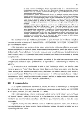 122


                          as coisas nos seus devidos lugares. A hora do passe é especial. Se se pretende adentrar em
                          conselhos e orientações, tome-se de um bom livro e leia-se, porque não pode haver melhores
                          diretrizes do que as que estão exaradas em “O Evangelho Segundo o Espiritismo” e nas obras
                          subsidiárias da Doutrina Espírita.
                          Na aplicação dos passes, há necessidade de que os médiuns passistas retirem de seus
                          braços, de suas mãos, os adornos, como pulseiras, relógios, anéis? Isto tem alguma implicação
                          magnética, ou é apenas para evitar ruídos e dar-lhes maior liberdade de ação? DIVALDO - Em
                          nossa forma de ver, a eliminação dos objetos de uso e os adornos não têm uma implicação
                          direta no efeito positivo ou negativo do passe. Porque é mais cômodo e evita o chocalhar dos
                          braceletes, das argolas, das pulseiras, que produzem uma sensação desagradável, devem ser
                          retirados.
                          Muitos que aplicam passes, logo após, sentam-se para recebê-los de outros, a fim de se
                          reabastecerem. Que pensar de tal prática? RAUL - Tal prática apenas indicam o pouco
                          entendimento que têm as pessoas com relação ao que fazem. Quando aplicamos passes,
                          antes de atirarmos as energias sobre o paciente, nos movimentos ritmados das mãos, ficamos
                          envolvidos por essas energias, por essas vibrações, que nos chegam dos Amigos Espirituais
                          envolvidos nessa atividade, o que indica que, antes de atendermos aos outros, somos nós, a
                          princípio, beneficiados e auxiliados para que possamos auxiliar, por nossa vez. Incorre numa
                          situação no mínimo bisonha o fato de que aquele que aplicar o passe por último estaria
                          desfalcado, sem condições de ser atendido por outra pessoa.

       Não é demais lembrar que há hábitos já enraizados os quais merecem uma revisão de avaliação e
coerência dentro das propostas da FÉ RACIOCINADA e LIBERTAÇÃO DE PRECEITOS E PRECONCEITOS
que o Espiritismo nos propõe:
       a) Há doutrinadores que não param de dar passes sucessivos (no médium ou no Espírito comunicante)
enquanto tentam ouvir ou manter um diálogo. Não há necessidade de generalizar. Temos que permitir as fases
da Doutrinação - Abertura, Diálogo e Fechamento - buscando deixar para o final o passe longitudinal calmante
(caso de Espíritos agitados, agressivos) ou longitudinal excitante (caso de Espíritos dementados ou abatidos
energeticamente).
       b) O toque no frontal geralmente com pressões é uma atitude de desconhecimento da estrutura fluídica
(energética) dos centros de força a qual DISPENSA a força material. A verdadeira força a influenciar é a
MENTAL.
       c) Há médiuns que se condicionaram ao final de cada comunicação virem a ser “tratados” pelos
mentores, geralmente Pretos-Velhos, Caboclos, Índios, Ciganos, etc. Nada temos contra estes Espíritos,
porém, a Educação dos Médiuns viabilizará a confiança e a sintonia com o Mentor Mediúnico quais permitirão
as chamadas “limpezas fluídicas” no médium apenas nos casos de estrita necessidade, ficando o médium
responsável por adquirir autoconfiança e autodefesa psíquica e aplicá-la na grande maioria das situações. Há
vícios que são resultantes da simbiose MÉDIUM-MENTOR-MÉDIUM.


28.3     O choque anímico

       Se os Espíritos são sofredores, ressentindo-se, portanto, das marcas da desencarnação ou das seqüelas
das enfermidades que os vitimaram deverão sair aliviados e esperançosos; se são Espíritos que EXPÕEM-SE
AO RIDÍCULO AQUELES QUE DESCONHECEM A DOUTRINA
       Sobre o último ponto de que tratamos em o nosso precedente escrito, é ainda o Mestre quem, no “O Livro
dos Médiuns”, elucida a questão do uso abusivo de nomes venerados, por parte de Espíritos mistificadores,
ministrando aos experimentadores conselhos e advertências que, infelizmente, são, as mais das vezes,
desprezados.
       Expõe ele, no lanço a que nos referimos, o caso de um Espírito que assinou com o nome de Bossuet
numa comunicação e que, depois, tendo o Espírito de São Luís revelado o embuste, confessou não ser o
Espírito do grande bispo francês.
 