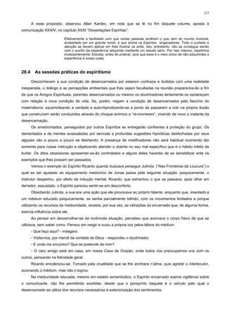 123


       A esse propósito, observou Allan Kardec, em nota que se lê no fim daquele volume, aposta à
comunicação XXXIV, no capítulo XXXI “Dissertações Espíritas”:

                          Efetivamente a facilidade com que certas pessoas acolhem o que vem do mundo invisível,
                          acobertado por um grande nome, é que anima os Espíritos enganadores. Todo o cuidado e
                          atenção se devem aplicar em lhes frustrar os ardis. Isto, entretanto, não se consegue senão
                          com o auxílio da experiência adquirida mediante um estudo sério. Por isso mesmo, repetimos
                          incessantemente: Estudai, antes de praticar, pois que esse é o meio único de não adquirirdes a
                          experiência à vossa custa.



28.4     As sessões práticas do espiritismo

       Desconhecem a sua condição de desencarnados por estarem confusos e iludidos com uma realidade
inesperada, o diálogo e as percepções ambientais que lhes sejam facultadas na reunião prepará-los-ão a fim
de que os Amigos Espirituais, parentes desencarnados ou mesmo os doutrinadores lentamente os esclareçam
com relação à nova condição de vida. Se, porém, negam a condição de desencarnados pelo fascínio do
materialismo, escamoteando a verdade e auto-hipnotizando-se a ponto de passarem a crer na própria ilusão
que construíram serão conduzidos através do choque anímico a “re-morrerem”, vivendo de novo o instante da
desencarnação.
       Os amedrontados, perseguidos por outros Espíritos se entregarão confiantes à proteção do grupo. Os
dementados e de mentes avassaladas por sevícias e profundas sugestões hipnóticas desfechadas por seus
algozes vão a pouco e pouco se libertando. A presença de mistificadores não será habitual ocorrendo tão
somente para nossa instrução e objetivando atender o doente no seu mal específico que é o hábito infeliz de
burlar. Os ditos obsessores apresentar-se-ão controlados e alguns deles haverão de se sensibilizar ante os
exemplos que lhes possam ser passados.
       Vemos o exemplo do Espírito Ricardo quando buscava perseguir Julinda. (“Nas Fronteiras da Loucura”) o
qual ao ser ajustado ao equipamento mediúnico de Jonas passa pela seguinte situação: psiquicamente, o
Instrutor despertou, por efeito de indução mental, Ricardo, que estranhou o que se passava, após olhar em
derredor, assustado, o Espírito pareceu sentir-se em desconforto.
       Obsidiando Julinda, a sua era uma ação que ele provocava ao próprio falante, enquanto que, imantado a
um médium educado psiquicamente, se sentia parcialmente tolhido, com os movimentos limitados e porque
utilizando os recursos da mediunidade, recebia, por sua vez, as vibrações do encarnado que, de alguma forma,
exercia influência sobre ele.
       Ao pensar em desvencilhar-se da incômoda situação, percebeu que acionava o corpo físico de que se
utilizava, sem saber como. Pensou em reagir e ouviu a própria voz pelos lábios do médium.
       - Que faço aqui? - indagara.
       - Visita-nos, por mercê da vontade de Deus - respondeu o doutrinador.
       - E onde me encontro? Que se pretende de mim?
       - O caro amigo está em casa, em nossa Casa de Oração, onde todos nos preocupamos uns com os
outros, pensando na felicidade geral.
       Ricardo encolerizou-se. Tomado pela crueldade que se lhe aninhara n’alma, quis agredir o interlocutor,
acionando o médium, mas não o logrou.
       Na mediunidade educada, mesmo em estado sonambúlico, o Espírito encarnado exerce vigilância sobre
o comunicante, não lhe permitindo exorbitar, desde que o perispírito daquele é o veículo pelo qual o
desencarnado se utiliza dos recursos necessários à exteriorização dos sentimentos.
 