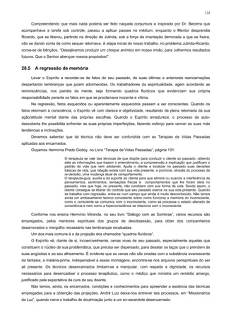 124


       Compreendendo que mais nada poderia ser feito naquela conjuntura e inspirado por Dr. Bezerra que
acompanhava a tarefa sob controle, passou a aplicar passes no médium, enquanto o Mentor desprendia
Ricardo, que se liberou, partindo na direção de Julinda, sob a força da imantação demorada a que se fixara,
não se dando conta de como sequer retornava. A etapa inicial do nosso trabalho, no problema Julinda-Ricardo,
coroa-se de bênçãos. “Desejávamos produzir um choque anímico em nosso irmão, para colhermos resultados
futuros. Que o Senhor abençoe nossos propósitos!”.


28.5     A regressão de memória

       Levar o Espírito a recordar-se de fatos do seu passado, de suas últimas e anteriores reencarnações
despertando lembranças que jazem adormecidas. Os trabalhadores da espiritualidade, agem acordando as
reminiscências, nos painéis da mente, seja formando quadros fluídicos que evidenciam sua própria
responsabilidade perante os fatos em que se proclamava inocente e vítima.
       Na regressão, fatos esquecidos ou aparentemente esquecidos passam a ser conscientes. Quando os
fatos retornam à consciência, o Espírito vê com clareza e objetividade, resultando de plena retomada da sua
ação/atitude mental diante das próprias escolhas. Quando o Espírito amadurece, o processo da auto-
descoberta lhe possibilita enfrentar as suas próprias imperfeições, fazendo esforço para vencer as suas más
tendências e inclinações.
       Devemos salientar que tal técnica não deve ser confundida com as Terapias de Vidas Passadas
aplicadas aos encarnados.
       Ouçamos Hermínia Prado Godoy, no Livro “Terapia de Vidas Passadas”, página 131:

                            O terapeuta se vale das técnicas de que dispõe para conduzir o cliente ao passado, obtendo
                            dele as informações que trazem o entendimento, a compreensão e explicação que justificam o
                            padrão de vida que vem adotando. Ajuda o cliente a localizar no passado suas decisões
                            básicas de vida, que relação existe com sua vida presente, e promove, através do processo de
                            re-decisão, uma mudança atual de comportamento.
                            O terapeuta-guia, auxilia e dá suporte ao cliente para que elimine ou suavize a interferência de
                            pensamentos, sentimentos, sensações físicas e comportamentos que lhe foram úteis no
                            passado, mas que hoje, no presente, não condizem com sua forma de vida. Sendo assim, o
                            cliente consegue se liberar do controle que seu passado exerce na sua vida presente. Quando
                            se trabalha com regressão, entra-se num campo que ainda é muito desconhecido. Não temos
                            ainda um embasamento teórico consistente sobre como funciona a memória do inconsciente,
                            como o consciente se comunica com o inconsciente, como se processa o estado alterado de
                            consciência e nem como a hiperconsciência se relaciona com o inconsciente.

       Conforme nos ensina Hermínio Miranda, no seu livro “Diálogo com as Sombras”, vários recursos são
empregados, pelos mentores espirituais dos grupos de desobsessão, para obter dos companheiros
desarvorados o mergulho necessário nas lembranças recalcadas.
       Um dos mais comuns é o da projeção dos chamados “quadros fluídicos”.
       O Espírito vê, diante de si, incoercivelmente, cenas vivas de seu passado, especialmente aquelas que
constituem o núcleo de sua problemática, que precisa ser dispersado, para desatar os laços que o prendem às
suas angústias e ao seu alheamento. É evidente que as cenas não são criadas com a substância evanescente
da fantasia; a matéria-prima, indispensável a essas montagens, encontra-se nos arquivos perispirituais do ser
ali presente. Os técnicos desencarnados limitam-se a manipular, com respeito e dignidade, os recursos
necessários para desencadear o processo terapêutico, como o médico que ministra um remédio amargo,
justificado pela expectativa da cura de seu doente.
       Não temos, ainda, os encarnados, condições e conhecimentos para apreender a essência das técnicas
empregadas para a obtenção das projeções. André Luiz deixa-nos entrever tais processos, em “Missionários
da Luz”, quando narra o trabalho de doutrinação junto a um ex-sacerdote desencarnado:
 