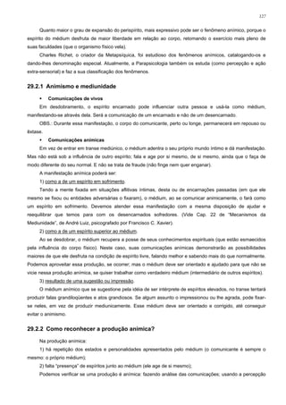 127


     Quanto maior o grau de expansão do perispírito, mais expressivo pode ser o fenômeno anímico, porque o
espírito do médium desfruta de maior liberdade em relação ao corpo, retomando o exercício mais pleno de
suas faculdades (que o organismo físico vela).
     Charles Richet, o criador da Metapsíquica, foi estudioso dos fenômenos anímicos, catalogando-os e
dando-lhes denominação especial. Atualmente, a Parapsicologia também os estuda (como percepção e ação
extra-sensorial) e faz a sua classificação dos fenômenos.


29.2.1 Animismo e mediunidade

          Comunicações de vivos
     Em desdobramento, o espírito encarnado pode influenciar outra pessoa e usá-la como médium,
manifestando-se através dela. Será a comunicação de um encarnado e não de um desencarnado.
     OBS.: Durante essa manifestação, o corpo do comunicante, perto ou longe, permanecerá em repouso ou
êxtase.
          Comunicações anímicas
     Em vez de entrar em transe mediúnico, o médium adentra o seu próprio mundo íntimo e dá manifestação.
Mas não está sob a influência de outro espírito; fala e age por si mesmo, de si mesmo, ainda que o faça de
modo diferente do seu normal. E não se trata de fraude (não finge nem quer enganar).
     A manifestação anímica poderá ser:
     1) como a de um espírito em sofrimento.
     Tendo a mente fixada em situações aflitivas íntimas, desta ou de encarnações passadas (em que ele
mesmo se fixou ou entidades adversárias o fixaram), o médium, ao se comunicar animicamente, o fará como
um espírito em sofrimento. Devemos atender essa manifestação com a mesma disposição de ajudar e
reequilibrar que temos para com os desencarnados sofredores. (Vide Cap. 22 de “Mecanismos da
Mediunidade”, de André Luiz, psicografado por Francisco C. Xavier).
     2) como a de um espírito superior ao médium.
     Ao se desdobrar, o médium recupera a posse de seus conhecimentos espirituais (que estão esmaecidos
pela influência do corpo físico). Neste caso, suas comunicações anímicas demonstrarão as possibilidades
maiores de que ele desfruta na condição de espírito livre, falando melhor e sabendo mais do que normalmente.
Podemos aproveitar essa produção, se ocorrer; mas o médium deve ser orientado e ajudado para que não se
vicie nessa produção anímica, se quiser trabalhar como verdadeiro médium (intermediário de outros espíritos).
     3) resultado de uma sugestão ou impressão.
     O médium anímico que se sugestione pela idéia de ser intérprete de espíritos elevados, no transe tentará
produzir falas grandiloqüentes e atos grandiosos. Se algum assunto o impressionou ou lhe agrada, pode fixar-
se neles, em vez de produzir mediunicamente. Esse médium deve ser orientado e corrigido, até conseguir
evitar o animismo.


29.2.2 Como reconhecer a produção anímica?

     Na produção anímica:
     1) há repetição dos estados e personalidades apresentados pelo médium (o comunicante é sempre o
mesmo: o próprio médium);
     2) falta “presença” de espíritos junto ao médium (ele age de si mesmo);
     Podemos verificar se uma produção é anímica: fazendo análise das comunicações; usando a percepção
 