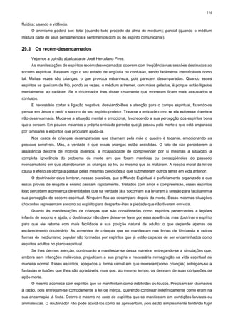 128


fluídica; usando a vidência.
       O animismo poderá ser: total (quando tudo procede da alma do médium); parcial (quando o médium
mistura parte de seus pensamentos e sentimentos com os do espírito comunicante).


29.3     Os recém-desencarnados

       Vejamos a opinião abalizada de José Herculano Pires:
       As manifestações de espíritos recém desencarnados ocorrem com freqüência nas sessões destinadas ao
socorro espiritual. Revelam logo o seu estado de angústia ou confusão, sendo facilmente identificáveis como
tal. Muitas vezes são crianças, o que provoca estranheza, pois parecem desamparadas. Quando esses
espíritos se queixam de frio, pondo às vezes, o médium a tremer, com mãos geladas, é porque estão ligados
mentalmente ao cadáver. Se o doutrinador lhes disser cruamente que morreram ficam mais assustados e
confusos.
       É necessário cortar a ligação negativa, desviando-lhes a atenção para o campo espiritual, fazendo-os
pensar em Jesus e pedir o socorro do seu espírito protetor. Trata-se a entidade como se ela estivesse doente e
não desencarnada. Muda-se a situação mental e emocional, favorecendo a sua percepção dos espíritos bons
que a cercam. Em poucos instantes a própria entidade percebe que já passou pela morte e que está amparada
por familiares e espíritos que procuram ajudá-la.
       Nos casos de crianças desamparadas que chamam pela mãe o quadro é tocante, emocionando as
pessoas sensíveis. Mas, a verdade é que essas crianças estão assistidas. O fato de não perceberem a
assistência decorre de motivos diversos: a incapacidade de compreender por si mesmas a situação, a
completa ignorância do problema da morte em que foram mantidas ou conseqüências do passado
reencarnatório em que abandonaram as crianças ao léu ou mesmo que as mataram. A reação moral da lei de
causa e efeito as obriga a passar pelas mesmas condições a que submeteram outros seres em vida anterior.
       O doutrinador deve lembrar, nessas ocasiões, que o Mundo Espiritual é perfeitamente organizado e que
essas provas de resgate e ensino passam rapidamente. Tratados com amor e compreensão, esses espíritos
logo percebem a presença de entidades que na verdade já a socorriam e a levaram à sessão para facilitarem a
sua percepção do socorro espiritual. Ninguém fica ao desamparo depois da morte. Essas mesmas situações
chocantes representam socorro ao espírito para despertar-lhes a piedade que não tiveram em vida.
       Quanto às manifestações de crianças que são consideradas como espíritos pertencentes a legiões
infantis de socorro e ajuda, o doutrinador não deve deixar-se levar por essa aparência, mas doutrinar o espírito
para que ele retome com mais facilidade a sua posição natural de adulto, o que depende apenas de
esclarecimento doutrinário. As correntes de crianças que se manifestam nas linhas de Umbanda e outras
formas do mediunismo popular são formadas por espíritos que já estão capazes de ser encaminhados como
espíritos adultos no plano espiritual.
       Se lhes dermos atenção, continuarão a manifestar-se dessa maneira, entregando-se a simulações que,
embora sem intenções malévolas, prejudicam a sua própria e necessária reintegração na vida espiritual de
maneira normal. Esses espíritos, apegados à forma carnal em que morreram(como crianças) entregam-se a
fantasias e ilusões que lhes são agradáveis, mas que, ao mesmo tempo, os desviam de suas obrigações de
após-morte.
       O mesmo acontece com espíritos que se manifestam como debilóides ou loucos. Precisam ser chamados
à razão, pois entregam-se comodamente a lei de inércia, querendo continuar indefinidamente como eram na
sua encarnação já finda. Ocorre o mesmo no caso de espíritos que se manifestam em condições larvares ou
animalescas. O doutrinador não pode aceitá-los como se apresentam, pois estão simplesmente tentando fugir
 