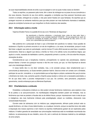 129


às suas responsabilidades através de ardis a que se apegam e com os quais muitas vezes se divertem.
       Todos os espíritos, ao passarem pela morte, têm o dever de reintegrar-se na posse da sua consciência e
dos seus deveres. Gozando do seu livre arbítrio, apegados a condições que lhes parecem favoráveis para
viverem à vontade, entregam-se a ilusões, e não para serem fixados em suas fantasias. Os espíritos que os
protegem recorrem ao ambiente mediúnico para que eles possam ser mais facilmente chamados à realidade,
graças às condições humanas em que mergulham no fluído mediúnico das sessões.


29.4     Informação sobre a morte

       Vejamos Divaldo Franco na questão 62 do seu Livro “Diretrizes de Segurança”:

                          No atendimento a Espíritos sofredores, o doutrinador deve, antes de mais nada, fazer o
                          comunicante conhecer a sua condição espiritual? DIVALDO - Há que perguntar-se, quem de
                          nós está em condições de receber uma notícia, a mais importante da vida, como o é a da
                          morte, com a serenidade que seria de esperar?

       Não podemos ter a presunção de fazer o que a Divindade tem paciência no realizar. Essa questão de
esclarecer o Espírito no primeiro encontro é um ato de invigilância, e, às vezes, de leviandade, porque é muito
fácil dizer a alguém que está em perturbação: você já morreu! É muito difícil escutar-se esta frase e recebê-la
serenamente. Dizer-se a alguém que deixou a família na Terra e foi colhido numa circunstância trágica, que
aquilo é a morte, necessita de habilidade e carinho, preparando primeiro o ouvinte, a fim de evitar-lhe choques,
ulcerações da alma.
       Considerando-se que a terapêutica moderna, principalmente no capítulo das psicoterapias, objetiva
sempre libertar o homem de quaisquer traumas e não lhe criar novos, por que, na Vida Espiritual se deverá
usar uma metodologia diferente?
       A nossa tarefa não é a de dizer verdades, mas, a de consolar porque, dizer simplesmente que o
comunicante já desencarnou, os Guias também poderiam fazê-lo. Deve-se entrar em contato com a Entidade,
participar da sua dor, consolá-la, e, na oportunidade que se faça lógica e própria, esclarecer-lhe que já ocorreu
o fenômeno da morte, mas, somente quando o Espírito possa receber a notícia com a necessária serenidade, a
fim de que disso retire o proveito indispensável à sua paz. Do contrário, será perturbá-lo, prejudicá-lo
gravemente, criando embaraços para os Mentores Espirituais.


29.5     Charlatanismo e embuste

       Charlatões e embusteiros (médiuns ou não) podem simular fenômenos mediúnicos, para explorar a boa
fé do público e se auto-promoverem. As manifestações inteligentes também podem ser limitadas, mas os
fenômenos que mais se prestam a fraudes são os de efeitos físicos, porque: impressionam mais à vista do que
à inteligência; são mais facilmente imitáveis pela prestidigitação; atraem as multidões, oferecendo mais
“produtividade financeira”.
       Convém estar de sobreaviso com os médiuns que, categoricamente, afirmam poder produzir este ou
aquele fenômeno, em dias e horas determinados, ou a qualquer momento, porque os espíritos bons não estão
à disposição dos nossos caprichos e nem mesmo os espíritos mistificadores gostam de ser explorados pelos
médiuns. A melhor garantia de veracidade nas comunicações mediúnicas está na moralidade reconhecida dos
médiuns, na perseverança de seu trabalho, anos a fio, sem o estímulo de interesse material ou de satisfação
do amor próprio.
 