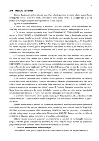 130


29.6     Médiuns iniciantes

       Cabe ao Doutrinador dar-lhes atenção específica, zelando para que o mesmo adquira autoconfiança,
conseguindo com isso expandir a mente, estabelecendo clima real de “vontade e aceitação” com o que irá
produzir comunicações completas e bem permeáveis, ou seja, seguras.
       Alguns cuidados recomendados:
       a) Evite a todo custo afirmações tipo “É Animismo”, “Você não está bem”, “Você está obsidiado”, etc.
Você pode estar inibindo uma grande oportunidade de soerguimento espiritual - a Mediunidade com JESUS.
       b) Os médiuns costumam apresentar sinais de APROXIMAÇÃO DO COMUNICANTE sem no entanto
ocorrer o ENVOLVIMENTO e COMUNICAÇÃO. Para se aperceber disso, o Doutrinador aguçará sua
percepção psíquica (intuição, geralmente) e tratará de estimular com imposição das mãos a certa distância,
colocando a mão esquerda atrás da cabeça e a direita na frente durante alguns segundos, a fim de auxiliar o
ajuste dos campos do Comunicante e do Médium. Não forçar, mas apoiar. Caso não ocorra a comunicação,
não insistir. Dá passe dispersivo, para o desligamento do comunicante ou chama outro médium já educado,
senta ao lado e pede que se envolva mentalmente com o novato que a equipe espiritual auxiliará na
transferência da comunicação para este.
       c) É comum, os médiuns iniciantes penderem o corpo para frente, para o lado, tenderem a ir ao chão, etc.
Em todos os casos, evitar apenas que o mesmo se fira, amparar sem segurar (maioria dos casos) e
conscientizar falando com o Espírito (que o médium geralmente ouvirá) para tomar a posição normal de sentar.
É EDUCAÇÃO. Se tentarmos manter o médium sempre sustentado (como muletas) ele tende a se viciar e não
mais confiará em dar comunicações sem os “Anjos da Guarda Encarnados” do seu lado. Se o médium cai (o
que é viável nas comunicações de obsessores) ampara para que não se fira, atende com doutrinação, passes
longitudinais ativadores ou calmantes (na dúvida impõe as mãos e ora mentalmente) e depois chama-lhe pelo
nome para que haja aprendizado e segurança por parte do médium.
       d) Se o médium demonstra medo, o melhor a fazer é procurar a primeira oportunidade de conversar
sobre a Mediunidade com JESUS com o mesmo. Não violentar. Há razões muitas vezes seculares para que o
médium receie não propriamente a mediunidade (pois geralmente ele não conhece em detalhes), mas a
entrega do seu corpo, da sua pessoa para “outros” usarem. É Prudência Evangélica conscientizar com Amor.
Nunca forçar, mas esclarecer e dar opções de trabalho nos quais o médium sirva com alegria o que ajudará
sem dúvida para dar confiança ao mesmo num retorno à prática agora com mais autoconfiança.
       e) É comum o médium querer saber o que se passou, quem “falou” que disse, etc. Ao Doutrinador cabe
sempre ser DISCRETO sobre o médium e sobre os Espíritos e suas comunicações. Informar Kardec e JESUS.
Isso é tudo.
       f) Ocorre muitas vezes ao médium, por processo de auto-indução levantar para dar passes (geralmente
com grandes gesticulações) sem que o Dirigente o tenha chamado, ou então haver as “COMUNICAÇÕES DO
MENTOR” ou o mesmo começar a “VER” o ambiente ou “SENTIR” os males dos outros, etc. . . É prudente não
estimular nenhum destes sintomas na fase inicial. Ninguém inicia “PRONTO”. Deve-se reconduzir o médium à
consciência da Educação gradual com maneiras Evangélicas, porém, objetivas.
       Médiuns novatos costumam apresentar condicionamentos e viciações na manifestação mediúnica,
porque ainda têm pouco esclarecimento doutrinário. Às vezes, médiuns antigos também os apresentam,
porque não foram bem orientados na fase de desenvolvimento de sua faculdade.
          Excessos demonstrativos da influenciação
       Certos médiuns fazem gestos, trejeitos e ruídos vocais excessivos, quando sob a ação dos espíritos.
 