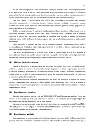 131


       Por que o médium age assim? sente percepções e sensações diferentes com a aproximação do espírito
e não sabe como reagir a elas ou como controlá-las; aprendeu imitando outros médiuns considerados
“desenvolvidos” e que assim procediam; quer demonstrar que não é ele quem está se manifestando e, sim, o
espírito; quer fazer o dirigente notar que está envolvido pelo espírito e em fase de manifestação.
       Tudo isso, porém, é desnecessário. Um médium bem esclarecido e experiente não apresenta
movimentos desordenados e insistentes (gestos, trejeitos, tremores, contrações musculares bruscas,
pancadas, etc); ruídos vocais importunos e excessivos (assopros, assobios, gemidos, chiados, gagueiras, voz
entrecortada e soturna ou gritada, etc.)
       De fato, com a aproximação do espírito os seus fluídos se combinam com os do médium, e este pode ter
percepções diferentes e sensação de frio, calor, dores, ansiedade, medo. Entretanto, com a educação
mediúnica, o médium não reagirá com espalhafato e controlará suas emoções e atitudes. O fenômeno
mediúnico ficará, então, perfeitamente natural, apenas com as características peculiares a cada espírito
manifestante.
       Como demonstra o médium que está sob a influência espiritual? Simplesmente dando início à
comunicação (se ela for oportuna e dentro do esquema normal da reunião), ou dizendo-o aos dirigentes, que
autorizará ou não que dê passividade.
       Para evitar condicionamentos e viciações como esses, o médium deve: acolher com simpatia as
observações do dirigente da reunião; colocar em prática o que já lhe foi ensinado, a orientação doutrinária
espírita que já recebeu; guardar respeito íntimo, serenidade e ser sincero em tudo que fizer.


29.7     Médium de desdobramento

       Caberá ao Doutrinador ir acompanhando as descrições do médium desdobrado e mantê-lo seguro,
confiante no amparo dos mentores desencarnados, sempre dirigindo as possíveis perguntas para o exercício
da caridade a exemplo da assistência a doentes (encarnados ou não), auxílio a momentos de desencarne
(muitas vezes em grupo), a recém-desencarnados, apoio às caravanas desencarnadas no trato com
obsessores, Espíritos dementados, etc.
       Haverá casos em que o médium apresenta sinais de receio em prosseguir ou mesmo de iniciar o
processo. Nestes casos, orar e acalmar o médium pedindo auxílio do alto para melhor resolver a situação. O
amparo se fará com estímulos magnéticos ou com o simples abandono do desdobramento. Voltando o médium
para seu estado “natural”.


29.8     Doutrinador e consultas

       Caberá a todo praticante espírita evitar as “CONSULÊNCIAS” aos Mentores nas reuniões. Temos que
exercer a fé raciocinada. Os alertas, os conselhos, se tiverem de vir, certamente ocorrerão por amparo dos
amigos espirituais que nos assistem por vias as mais diversas.
       A prática de aconselhamentos a certos “Mentores” dos médiuns tem causado sérias MISTIFICAÇÕES e
FRAUDES, quando não cria a figura do famigerado “MÉDIUM PRINCIPAL” - geralmente a principal vítima dos
Espíritos mistificadores. Orar e Vigiar! Esta é a melhor postura.


29.9     Doutrinador e vaidade

       Algumas pessoas se sentem amplamente “realizadas” quando encontram tarefas de Doutrinação. Ótimo
quando o fazem com humildade e certeza de que estamos todos aprendendo. Entretanto, há aqueles que já se
 