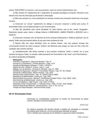 132


sentem “DOUTORES” no assunto e, sem que percebam, caem em rotinas antidoutrinárias, tais:
     a) Não receiam em rapidamente dar o diagnóstico da situação psicológica do Espírito, friamente numa
atitude muito mais de presunção que de estudo e observação;
     b) Não mais estudam (ou nunca estudaram) as diversas nuances dos processos mediúnicos e da psique
humana;
     c) Costumam se “cansar” rapidamente do diálogo e procuram empurrar a tarefa para outros. É
descaridade dupla: com os desencarnados e com os encarnados;
     d) Não são voluntários para outras atividades na Casa Espírita, pois já tem muitas “obrigações”.
Realmente nesses casos, tolerar o diálogo fraterno é OBRIGAÇÃO, JAMAIS PRAZER e SERVIÇO com o
CRISTO!;
     e) Costumam conversar com os Espíritos de forma acintosa evidenciando a “distância espiritual” que os
separa. Estão mais para pseudo-sábios do que para reais auxiliares da vida;
     f) Adoram falar dos casos atendidos como se mestres fossem, mas sob qualquer ameaça dos
comunicantes tremem de medo e buscam “amparo” dos Mentores para chegar em casa em Paz e lhes dar
“proteção” até a próxima semana;
     g) Verdadeiramente, são almas carentes e que precisam evidenciar “poder e mando” em si para
sentirem-se seguros. Estes, na verdade, estão precisando ser Doutrinados e não “estar” como Doutrinadores...
É A VIDA E SUAS RELATIVIDADES.
     Bibliografia:
     Animismo e Espiritismo - Alexandre Aksakof - Cap. IV
     Animismo ou Espiritismo? - Ernesto Bozzano - Caps. I a IV
     Apostila de Reciclagem S/Passes 1ª Folha – GFLM 88
     Depois da Vida - Divaldo P. Franco - Cap. 3 – Leal
     Diálogo com as Sombras - Hermínio C. Miranda - Cap. IV - FEB
     Diretrizes de Segurança - Divaldo P. Franco/Raul Teixeira - Cap. VII - Ed. Cifrater
     Estudando a Mediunidade - Martins Peralva - Cap. XXVI
     Estudos sobre a Mediunidade - Cap. 18 - Editora LAR do ABEC
     Mecanismo da Mediunidade - André Luiz - Cap. XXIII
     Nas Fronteiras da Loucura - Manoel P. de Miranda e Divaldo Franco - Cap. 25/26 - LEAL
     Nos Domínios da Mediunidade - André Luiz - Cap. XXII
     O Livro dos Médiuns - Allan Kardec - Cap. XXIII - 2ª Parte.
     Obsessão, Passe e Doutrinação - J. Herculano Pires - Págs. 77 à 81 - Edit. Paidéia
     Pequeno Manual dos Médiuns - Espírito Erasmo - Cap. V - Ed. C.E.I.S.
     Terapia de Vidas Passadas - Hermínia Prado Godoy



29.10 Orientações finais

                         Interromper as manifestações mediúnicas no horário de transmissões do passe
                         curativo. Disciplina é alma da eficiência.

                                                                                                André Luiz

                         Os médiuns passistas não deverão atender a pedidos de orientação ou consultas
                         formuladas pelos enfermos, na hora prevista para aplicação do passe.
                         Todo o trabalho para expressar-se em eficiência e segurança reclama disciplina.

                                                                                              Chico Xavier
 