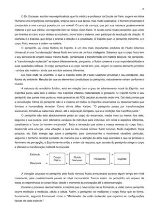 14


     O Dr. Encause, escritor neo-espiritualista, que foi médico e professor da Escola de Paris, sugere em Alma
Humana uma engenhosa comparação, própria para a sua época, mas muito explicativa: o homem encarnado é
comparado a uma carroça puxada por um animal. O carro da carroça, que por sua natureza grosseiramente
material e por sua inércia, corresponde bem ao nosso corpo físico. O cavalo seria nosso perispírito, que unido
por tirantes ao carro e por rédeas ao cocheiro, move todo o sistema, sem participar da resolução da direção. O
cocheiro é o Espírito, que dirige e orienta a direção e a velocidade. O Espírito quer, o perispírito transmite, e o
corpo físico executa a ordem na matéria.
     O perispírito, ou corpo fluídico do Espírito, é um dos mais importantes produtos do Fluido Cósmico
Universal; é uma "condensação" desse fluido em torno de um foco inteligente. Sabemos que o corpo físico tem
o seu princípio de origem nesse mesmo fluido, condensado e transformado em matéria tangível. No perispírito,
a "transformação molecular" se opera diferentemente, porquanto, o fluido conserva a sua imponderabilidade e
suas qualidades etéreas. O corpo perispiritual e o corpo carnal tem, pois, origem no mesmo elemento primitivo
- ambos são matéria - ainda que em dois estados diferentes.
     Do meio onde se encontra, é que o Espírito extrai do Fluido Cósmico Universal o seu perispírito, dos
fluidos do ambiente. Resulta daí que os elementos constitutivos do perispírito, naturalmente variam conforme o
mundo.
     A natureza do envoltório fluídico, está em relação com o grau de adiantamento moral do Espírito: nos
Espíritos puros será belo e etéreo; nos Espíritos infelizes materializado e grosseiro. O Espírito forma o seu
perispírito das partes mais puras ou mais grosseiras do FCU peculiar ao mundo onde vive. Daí deduzirmos que
a constituição íntima do perispírito não é a mesma em todos os Espíritos encarnados ou desencarnados que
formam a humanidade terrestre. Como afirma Allan Kardec: "O perispírito passa por transformações
sucessivas, tornado-se cada mais etéreo, até a depuração completa, que é a condição dos Espíritos puros."
     O perispírito não está absolutamente preso ao corpo do encarnado, irradia mais ou menos fora dele,
segundo a sua pureza, com diâmetros variáveis de indivíduo para indivíduo, em cores e aspectos diferentes,
constituindo a "aura do homem encarnado". Toda a sensação que abala a massa nervosa do corpo físico,
desprende uma energia, uma vibração, à qual se deu muitos nomes: fluido nervoso, fluido magnético, força
psíquica, etc. Esta energia age sobre o perispírito, para comunicar-lhe o movimento vibratório particular,
segundo o território cerebral excitado, de maneira que a atenção da alma seja acordada e que se produza o
fenômeno de percepção; o Espírito emite então a ordem da resposta, que, através do perispírito atinge o corpo
e efetuará a manifestação material da resposta.

             Estímulo       →                →                 →                     →
                                  Corpo             Fluido
                                                                      Perispírito          Espírito
                                  Físico           Nervoso
             Resposta       ←                ←                 ←                     ←



     A vibração causada no perispírito pelo fluido nervoso ficará armazenada durante algum tempo em nível
consciente, para posteriormente passar ao nível inconsciente. Temos assim, no perispírito, um arquivo de
todas as experiências do corpo físico, desde o momento da concepção até a desencarnação.
     Durante o processo reencarnatório, à medida que o novo corpo vai se formando, a união com o perispírito
ocorre molécula a molécula, célula a célula. Assim, o perispírito vai moldando o corpo físico que se forma,
funcionando, segundo Emmanuel, como o "Mantenedor de união molecular que organiza as configurações
típicas de cada espécie."
 
