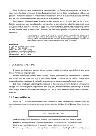 15


       Outra função importante do perispírito é na mediunidade. Um Espírito só consegue se manifestar em
nosso meio, através da combinação de seus fluidos perispirituais com os fluidos perispirituais do médium, que
passam a formar uma espécie de "atmosfera fluídico-espiritual" comum às suas individualidades, atmosfera
esta que torna possível os fenômenos mediúnicos nos seus diferentes tipos.
       Resumindo, as principais funções do perispírito são: servir de veículo de união do corpo físico com o
Espírito; arquivar nas suas camadas sutis e permanentes, os conhecimentos adquiridos através de nossa
evolução individual; irradiar-se em volta do corpo físico, interpenetrando-o, constituindo um dos componentes
da aura humana; servir de molde para a formação do corpo físico; permitir a ocorrência dos fenômenos
mediúnicos.
                           "Tão arrojada é a tentativa de transmitir informes sobre a questão aos companheiros
                           encarnados, quão difícil se faria esclarecer à lagarta com respeito ao que será ela depois de
                           vencer a inércia da crisálida colocada no chão, arrastando-se pesadamente, o inseto não
                           desconfia que transporta consigo os germes das próprias asas." (Emmanuel)

Bibliografia
O Livro dos Espíritos - Allan Kardec
A Gênese - Allan Kardec
Obras Póstumas - Allan Kardec
Antologia do Perispírito - José Jorge
Correnteza de Luz - José Raul Teixeira
Alma Humana - Antônio Freire




3 OS FLUIDOS ESPIRITUAIS

       O estudo dos fenômenos espíritas fez-nos conhecer estados de matéria e condições de vida que a
Ciência havia longo tempo ignorado.
       Ficamos sabendo que, além do estado radiante, a matéria, tornada invisível e imponderável, se encontra
sob formas cada vez mais sutis que se denominam fluidos. À medida que se rarefaz, adquire novas
propriedades e uma capacidade de irradiação sempre crescente; torna-se uma das formas da energia.
       Esta força, gerada pelo próprio Espírito encarnado ou desencarnado, tem sido designada sob os nomes
de força ódica, fluído magnético, força elétrica, força psíquica e, mais recentemente, de Bioenergia. É através
dessa energia específica que os Espíritos interagem uns com os outros e exercem a sua influência no mundo
corpóreo.


3.1 Conceitos Básicos

       Em LE [qst 27] dizem os benfeitores espirituais que todas as coisas que existem no Universo podem ser
sistematizadas em três elementos fundamentais denominados de TRINDADE UNIVERSAL. Esses elementos
são:



                                                DEUS - ESPÍRITO – MATÉRIA


       Deus: a causa primária, a inteligência suprema, cuja natureza não nos é dada conhecer agora;
       Espírito: o princípio inteligente, uma "energia pensante", com inteligência e moralidade próprias;
       Matéria: que na definição espírita é "tudo sobre o qual o Espírito exerce a sua ação."
       Observa-se, portanto, que o conceito espírita de matéria transcende à definição da física oficial (tudo que
 