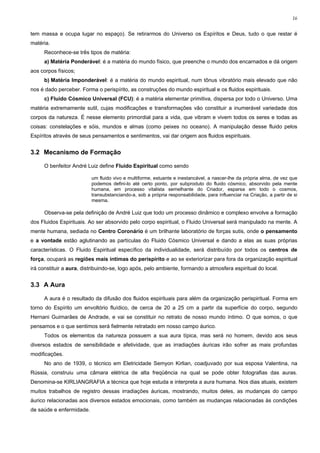 16


tem massa e ocupa lugar no espaço). Se retirarmos do Universo os Espíritos e Deus, tudo o que restar é
matéria.
     Reconhece-se três tipos de matéria:
     a) Matéria Ponderável: é a matéria do mundo físico, que preenche o mundo dos encarnados e dá origem
aos corpos físicos;
     b) Matéria Imponderável: é a matéria do mundo espiritual, num tônus vibratório mais elevado que não
nos é dado perceber. Forma o perispírito, as construções do mundo espiritual e os fluidos espirituais.
     c) Fluido Cósmico Universal (FCU): é a matéria elementar primitiva, dispersa por todo o Universo. Uma
matéria extremamente sutil, cujas modificações e transformações vão constituir a inumerável variedade dos
corpos da natureza. É nesse elemento primordial para a vida, que vibram e vivem todos os seres e todas as
coisas: constelações e sóis, mundos e almas (como peixes no oceano). A manipulação desse fluido pelos
Espíritos através de seus pensamentos e sentimentos, vai dar origem aos fluidos espirituais.


3.2 Mecanismo de Formação

     O benfeitor André Luiz define Fluido Espiritual como sendo

                          um fluido vivo e multiforme, estuante e inestancável, a nascer-lhe da própria alma, de vez que
                          podemos defini-lo até certo ponto, por subproduto do fluido cósmico, absorvido pela mente
                          humana, em processo vitalista semelhante do Criador, esparsa em todo o cosmos,
                          transubstanciando-a, sob a própria responsabilidade, para influenciar na Criação, a partir de si
                          mesma.

     Observa-se pela definição de André Luiz que todo um processo dinâmico e complexo envolve a formação
dos Fluidos Espirituais. Ao ser absorvido pelo corpo espiritual, o Fluido Universal será manipulado na mente. A
mente humana, sediada no Centro Coronário é um brilhante laboratório de forças sutis, onde o pensamento
e a vontade estão aglutinando as partículas do Fluido Cósmico Universal e dando a elas as suas próprias
características. O Fluido Espiritual específico da individualidade, será distribuído por todos os centros de
força, ocupará as regiões mais íntimas do perispírito e ao se exteriorizar para fora da organização espiritual
irá constituir a aura, distribuindo-se, logo após, pelo ambiente, formando a atmosfera espiritual do local.


3.3 A Aura

     A aura é o resultado da difusão dos fluidos espirituais para além da organização perispiritual. Forma em
torno do Espírito um envoltório fluídico, de cerca de 20 a 25 cm a partir da superfície do corpo, segundo
Hernani Guimarães de Andrade, e vai se constituir no retrato de nosso mundo íntimo. O que somos, o que
pensamos e o que sentimos será fielmente retratado em nosso campo áurico.
     Todos os elementos da natureza possuem a sua aura típica, mas será no homem, devido aos seus
diversos estados de sensibilidade e afetividade, que as irradiações áuricas irão sofrer as mais profundas
modificações.
     No ano de 1939, o técnico em Eletricidade Semyon Kirlian, coadjuvado por sua esposa Valentina, na
Rússia, construiu uma câmara elétrica de alta freqüência na qual se pode obter fotografias das auras.
Denomina-se KIRLIANGRAFIA a técnica que hoje estuda e interpreta a aura humana. Nos dias atuais, existem
muitos trabalhos de registro dessas irradiações áuricas, mostrando, muitos deles, as mudanças do campo
áurico relacionadas aos diversos estados emocionais, como também as mudanças relacionadas às condições
de saúde e enfermidade.
 