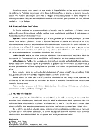 17


      Acredita-se que, no futuro, o estudo da aura, através da fotografia Kirlian, venha a ser de grande utilidade
na Medicina, na Psicologia e em muitas outras áreas da Ciência oficial, no entanto, no presente momento,
apesar "De inúmeras observações ainda não se chegou a conclusões precisas de como interpretar as
modificações desses campos e seus respectivos reflexos na zona física, principalmente em suas posições
patológicas." (Jorge Andréa)


3.4 Características dos Fluidos

      Os fluidos espirituais não possuem qualidade sui generis, mas sim, qualidades do indivíduo que os
elaborou. Em decorrência então da evolução espiritual e das peculiaridades particulares de cada pessoa, os
fluidos irão assumir características diversas:
      a) Pureza: varia ao infinito e depende do grau de evolução moral que a criatura já alcançou. Os fluidos
menos puros, densos, grosseiros, formam a atmosfera espiritual do planeta, em decorrência do atraso
espiritual que ainda caracteriza a população de Espíritos vinculados ao orbe terrestre. Os fluidos espirituais vão
se eterizando e se sutilizando à medida que se afastam da crosta, assumindo um grau de pureza sempre
crescentes. As esferas espirituais mais afastadas da superfície da Terra são formadas dos fluidos mais puros
em virtude de serem habitadas por entidades moralmente mais elevadas.
      b) Propriedades Físicas: os fluidos espirituais apresentam características físicas como: odor, coloração,
temperatura, etc. Pessoas portadoras de sensibilidade mediúnica podem perceber essas características.
      c) Qualidade dos Fluidos: têm conseqüências de importância capital a qualidade dos fluidos espirituais.
Sendo esses fluidos formados a partir do pensamento e, podendo este modificar-lhes as propriedades, é
evidente que eles devem achar-se impregnados das qualidades boas ou más dos pensamentos que os fazem
vibrar.
      Será, portanto, a soma dos sentimentos da individualidade, o "raio da emoção", na expressão de André
Luiz, que irá qualificar o fluido, dando a ele potencialidades superiores ou inferiores.
      Nesse sentido, os fluidos vão trazer o cunho dos sentimentos de ódio, inveja, ciúme, hipocrisia, de
bondade, de paz, etc. A qualidade dos fluidos será, em síntese, o reflexo de todas as paixões, das virtudes e
dos vícios da humanidade.
      Assim    sendo,   encontrar-se-á     fluidos   balsamizantes,    alimentícios,   vivificadores,   estimulantes,
anestesiantes, curativos, soníferos, enfermiços, etc.


3.5 Fluidos e Perispírito

      Sendo o perispírito dos encarnados de natureza idêntica a dos fluidos espirituais, ele os assimila com
facilidade, como uma esponja se embebe de um líquido. Esses fluidos exercem sobre o perispírito uma ação
tanto mais direta, quanto por sua expansão e sua irradiação com eles se confunde. Atuando esses fluidos
sobre o perispírito, este, a seu turno reage sobre o organismos materiais com que se acha em contato íntimo.
      Se os eflúvios são de boa natureza, o corpo ressente uma impressão salutar; se são maus, a impressão
é penosa. Se são permanentes e enérgicos, os eflúvios maus podem ocasionar desordens físicas e mentais
das mais sérias. Muitas enfermidades têm sua gênese nesta absorção de natureza infeliz.

Bibliografia
A Gênese - Allan Kardec
No Invisível - Léon Denis
Evolução em Dois Mundos - André Luiz/Chico Xavier
 