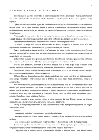 18


4 OS CENTROS DE FORÇA E A GLÂNDULA PINEAL

      Sabemos que os Espíritos encarnados e desencarnados são dotados de um corpo fluídico, semimaterial,
isto é, composto de fluidos em diferentes estados de condensação. Esse corpo fluídico é o perispírito ou corpo
espiritual.
      O perispírito está intimamente regido por vários centros de força que trabalham vibrando uns em sintonia
com os outros, sob o poder diretor da mente. A mente é que determina o funcionamento mais ou menos
equilibrado destes centros de força e são eles que dão condições para que o perispírito desempenhe as suas
várias funções.
      A localização desses centros de força no perispírito corresponde a dos plexos no corpo físico, com
exceção dos que estão no crânio perispiritual, o coronário e o frontal, que se ligam aos centros encefálicos.
      Plexos são feixes nervosos do corpo físico onde há maior concentração de nervos.
      Os centros de força são também denominados de discos energéticos e centros vitais, mas são
vulgarmente conhecidos pelo nome de chacras, por causa das filosofias orientais.
      Chacra é palavra sânscrita que significa “roda”, pois eles têm forma circular com mais ou menos 5 cm de
diâmetro, possuem vários raios de ação que giram, incessantemente, com a passagem da energia, lembrando
um ventilador em movimento.
      Cada um tem as suas cores próprias, características. Quanto mais evoluída a pessoa, mais brilhantes
são essas cores, alcançam maior diâmetro e os seus raios giram com maior desenvoltura.
      São eles que distribuem, controlam e dosam as energias que o nosso corpo físico necessita, como
também regulam e sustentam os sentimentos, as emoções, e alimentam as células do pensamento.
      É através dos centros de força que são levadas as sensações do corpo físico para o Espírito, pois são
eles que captam as energias e as influências exteriores.
      O Fluido Cósmico Universal ao ser absorvido é metabolizado pelo centro coronário, em fluido espiritual -
uma energia vitalizadora - imprescindível para a dinâmica do nosso corpo físico, sentimentos, emoções e
pensamentos.
      Após a metabolização, essa energia circula pelos outros centros de força e é canalizada através da rede
nervosa para todo o organismo com maior ou menor intensidade de acordo com o estado emocional da
criatura, porque eles estão subordinados a impulsos da mente, irradiando-se, posteriormente, em seu derredor,
formando a nossa aura, que é uma espécie de espelho fluídico capaz de refletir o que se passa no campo
psíquico. Ela reflete o nosso estado de Espírito.
      Hábitos, conduta e ações nocivas, todos os atos contrários às Leis Divinas, tornam os chacras
desequilibrados e comprometem o funcionamento harmonioso do conjunto.
      Tal seja a viciação do pensamento, tal será a desarmonia no centro de força correspondente que reagirá
sobre o corpo físico.
      Exemplo:
      - maledicência, calúnia -> desequilibra o centro de força laríngeo;
      - sentimentos inferiores (inveja, ciúme, egoísmo, vaidade, mágoa) -> desequilibram o centro de força
cardíaco;
      - sexo sem amor, sem respeito ou sem responsabilidade -> desequilibra o centro de força genésico.
      Quanto mais equilibrados e harmônicos entre si, mais saúde física e psíquica para a criatura e maior
carga de energias ou forças vitalizadoras teremos para doar no processo de irradiação.
      O equilíbrio para os nossos chacras conseguiremos através da reforma íntima, pela reforma moral,
 