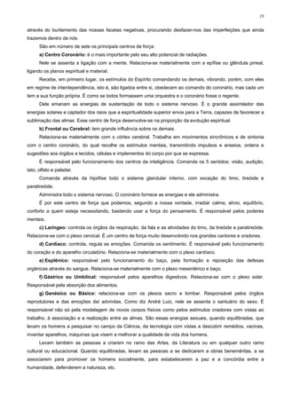19


através do burilamento das nossas facetas negativas, procurando desfazer-nos das imperfeições que ainda
trazemos dentro de nós.
      São em número de sete os principais centros de força:
      a) Centro Coronário: é o mais importante pelo seu alto potencial de radiações.
      Nele se assenta a ligação com a mente. Relaciona-se materialmente com a epífise ou glândula pineal,
ligando os planos espiritual e material.
      Recebe, em primeiro lugar, os estímulos do Espírito comandando os demais, vibrando, porém, com eles
em regime de interdependência, isto é, são ligados entre si, obedecem ao comando do coronário, mas cada um
tem a sua função própria. É como se todos formassem uma orquestra e o coronário fosse o regente.
      Dele emanam as energias de sustentação de todo o sistema nervoso. É o grande assimilador das
energias solares e captador dos raios que a espiritualidade superior envia para a Terra, capazes de favorecer a
sublimação das almas. Esse centro de força desenvolve-se na proporção da evolução espiritual.
      b) Frontal ou Cerebral: tem grande influência sobre os demais.
      Relaciona-se materialmente com o córtex cerebral. Trabalha em movimentos sincrônicos e de sintonia
com o centro coronário, do qual recolhe os estímulos mentais, transmitindo impulsos e anseios, ordens e
sugestões aos órgãos e tecidos, células e implementos do corpo por que se expressa.
      É responsável pelo funcionamento dos centros da inteligência. Comanda os 5 sentidos: visão, audição,
tato, olfato e paladar.
      Comanda através da hipófise todo o sistema glandular interno, com exceção do timo, tireóide e
paratireóide.
      Administra todo o sistema nervoso. O coronário fornece as energias e ele administra.
      É por este centro de força que podemos, segundo a nossa vontade, irradiar calma, alívio, equilíbrio,
conforto a quem esteja necessitando, bastando usar a força do pensamento. É responsável pelos poderes
mentais.
      c) Laríngeo: controla os órgãos da respiração, da fala e as atividades do timo, da tireóide e paratireóide.
Relaciona-se com o plexo cervical. É um centro de força muito desenvolvido nos grandes cantores e oradores.
      d) Cardíaco: controla, regula as emoções. Comanda os sentimento. É responsável pelo funcionamento
do coração e do aparelho circulatório. Relaciona-se materialmente com o plexo cardíaco.
      e) Esplênico: responsável pelo funcionamento do baço, pela formação e reposição das defesas
orgânicas através do sangue. Relaciona-se materialmente com o plexo mesentérico e baço.
      f) Gástrico ou Umbilical: responsável pelos aparelhos digestivos. Relaciona-se com o plexo solar.
Responsável pela absorção dos alimentos.
      g) Genésico ou Básico: relaciona-se com os plexos sacro e lombar. Responsável pelos órgãos
reprodutores e das emoções daí advindas. Como diz André Luiz, nele se assenta o santuário do sexo. É
responsável não só pela modelagem de novos corpos físicos como pelos estímulos criadores com vistas ao
trabalho, à associação e a realização entre as almas. São essas energias sexuais, quando equilibradas, que
levam os homens a pesquisar no campo da Ciência, da tecnologia com vistas a descobrir remédios, vacinas,
inventar aparelhos, máquinas que visem a melhorar a qualidade de vida dos homens.
      Levam também as pessoas a criarem no ramo das Artes, da Literatura ou em qualquer outro ramo
cultural ou educacional. Quando equilibradas, levam as pessoas a se dedicarem a obras beneméritas, a se
associarem para promover os homens socialmente, para estabelecerem a paz e a concórdia entre a
humanidade, defenderem a natureza, etc.
 