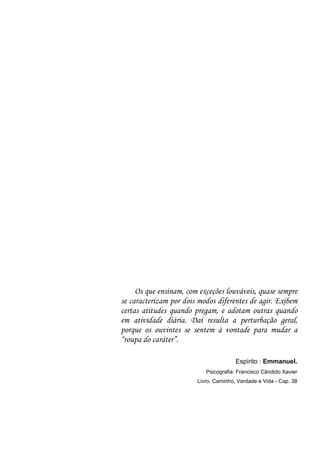 Os que ensinam, com exceções louváveis, quase sempre
se caracterizam por dois modos diferentes de agir. Exibem
certas atitudes quando pregam, e adotam outras quando
em atividade diária. Daí resulta a perturbação geral,
porque os ouvintes se sentem à vontade para mudar a
“roupa do caráter”.

                                       Espírito : Emmanuel.
                           Psicografia: Francisco Cândido Xavier
                        Livro: Caminho, Verdade e Vida - Cap. 38
 