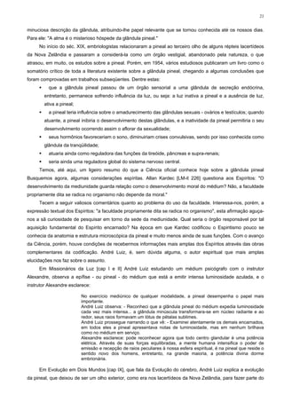 21


minuciosa descrição da glândula, atribuindo-lhe papel relevante que se tornou conhecida até os nossos dias.
Para ele: "A alma é o misterioso hóspede da glândula pineal."
     No início do séc. XIX, embriologistas relacionaram a pineal ao terceiro olho de alguns répteis lacertídeos
da Nova Zelândia e passaram a considerá-la como um órgão vestigial, abandonado pela natureza, o que
atrasou, em muito, os estudos sobre a pineal. Porém, em 1954, vários estudiosos publicaram um livro como o
somatório crítico de toda a literatura existente sobre a glândula pineal, chegando a algumas conclusões que
foram comprovadas em trabalhos subseqüentes. Dentre estas:
          que a glândula pineal passou de um órgão sensorial a uma glândula de secreção endócrina,
        entretanto, permanece sofrendo influência da luz, ou seja: a luz inativa a pineal e a ausência de luz,
        ativa a pineal;
          a pineal teria influência sobre o amadurecimento das glândulas sexuais - ovários e testículos; quando
        atuante, a pineal inibiria o desenvolvimento destas glândulas, e a inatividade da pineal permitiria o seu
        desenvolvimento ocorrendo assim o aflorar da sexualidade;
          seus hormônios favoreceriam o sono, diminuiriam crises convulsivas, sendo por isso conhecida como
        glândula da tranqüilidade;
          atuaria ainda como reguladora das funções da tireóide, pâncreas e supra-renais;
          seria ainda uma reguladora global do sistema nervoso central.
     Temos, até aqui, um ligeiro resumo do que a Ciência oficial conhece hoje sobre a glândula pineal
Busquemos agora, algumas considerações espíritas. Allan Kardec [LM-it 226] questiona aos Espíritos: "O
desenvolvimento da mediunidade guarda relação como o desenvolvimento moral do médium? Não, a faculdade
propriamente dita se radica no organismo não depende da moral."
     Tecem a seguir valiosos comentários quanto ao problema do uso da faculdade. Interessa-nos, porém, a
expressão textual dos Espíritos: "a faculdade propriamente dita se radica no organismo", esta afirmação aguça-
nos a sã curiosidade de pesquisar em torno da sede da mediunidade. Qual seria o órgão responsável por tal
aquisição fundamental do Espírito encarnado? Na época em que Kardec codificou o Espiritismo pouco se
conhecia da anatomia e estrutura microscópica da pineal e muito menos ainda de suas funções. Com o avanço
da Ciência, porém, houve condições de recebermos informações mais amplas dos Espíritos através das obras
complementares da codificação. André Luiz, é, sem dúvida alguma, o autor espiritual que mais amplas
elucidações nos faz sobre o assunto.
     Em Missionários da Luz [cap I e II] André Luiz estudando um médium psicógrafo com o instrutor
Alexandre, observa a epífise - ou pineal - do médium que está a emitir intensa luminosidade azulada, e o
instrutor Alexandre esclarece:

                          No exercício mediúnico de qualquer modalidade, a pineal desempenha o papel mais
                          importante.
                          André Luiz observa: - Reconheci que a glândula pineal do médium expedia luminosidade
                          cada vez mais intensa... a glândula minúscula transformara-se em núcleo radiante e ao
                          redor, seus raios formavam um lótus de pétalas sublimes.
                          André Luiz prossegue narrando o que vê: - Examinei atentamente os demais encarnados,
                          em todos eles a pineal apresentava notas de luminosidade, mas em nenhum brilhava
                          como no médium em serviço.
                          Alexandre esclarece: pode reconhecer agora que todo centro glandular é uma potência
                          elétrica. Através de suas forças equilibradas, a mente humana intensifica o poder de
                          emissão e recepção de raios peculiares à nossa esfera espiritual, é na pineal que reside o
                          sentido novo dos homens, entretanto, na grande maioria, a potência divina dorme
                          embrionária.

     Em Evolução em Dois Mundos [cap IX], que fala da Evolução do cérebro, André Luiz explica a evolução
da pineal, que deixou de ser um olho exterior, como era nos lacertídeos da Nova Zelândia, para fazer parte do
 