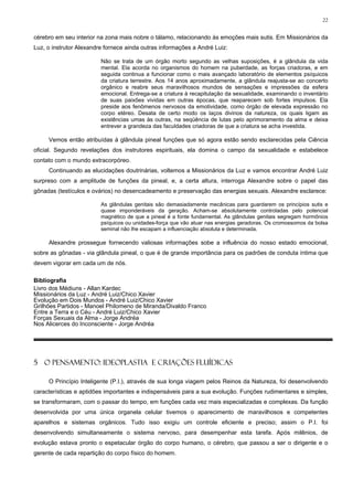 22


cérebro em seu interior na zona mais nobre o tálamo, relacionando às emoções mais sutis. Em Missionários da
Luz, o instrutor Alexandre fornece ainda outras informações a André Luiz:

                         Não se trata de um órgão morto segundo as velhas suposições, é a glândula da vida
                         mental. Ela acorda no organismos do homem na puberdade, as forças criadoras, e em
                         seguida continua a funcionar como o mais avançado laboratório de elementos psíquicos
                         da criatura terrestre. Aos 14 anos aproximadamente, a glândula reajusta-se ao concerto
                         orgânico e reabre seus maravilhosos mundos de sensações e impressões da esfera
                         emocional. Entrega-se a criatura à recapitulação da sexualidade, examinando o inventário
                         de suas paixões vividas em outras épocas, que reaparecem sob fortes impulsos. Ela
                         preside aos fenômenos nervosos da emotividade, como órgão de elevada expressão no
                         corpo etéreo. Desata de certo modo os laços divinos da natureza, os quais ligam as
                         existências umas às outras, na seqüência de lutas pelo aprimoramento da alma e deixa
                         entrever a grandeza das faculdades criadoras de que a criatura se acha investida.

     Vemos então atribuídas à glândula pineal funções que só agora estão sendo esclarecidas pela Ciência
oficial. Segundo revelações dos instrutores espirituais, ela domina o campo da sexualidade e estabelece
contato com o mundo extracorpóreo.
     Continuando as elucidações doutrinárias, voltemos a Missionários da Luz e vamos encontrar André Luiz
surpreso com a amplitude de funções da pineal, e, a certa altura, interroga Alexandre sobre o papel das
gônadas (testículos e ovários) no desencadeamento e preservação das energias sexuais. Alexandre esclarece:

                         As glândulas genitais são demasiadamente mecânicas para guardarem os princípios sutis e
                         quase imponderáveis da geração. Acham-se absolutamente controladas pelo potencial
                         magnético de que a pineal é a fonte fundamental. As glândulas genitais segregam hormônios
                         psíquicos ou unidades-força que vão atuar nas energias geradoras. Os cromossomos da bolsa
                         seminal não lhe escapam a influenciação absoluta e determinada.

     Alexandre prossegue fornecendo valiosas informações sobe a influência do nosso estado emocional,
sobre as gônadas - via glândula pineal, o que é de grande importância para os padrões de conduta íntima que
devem vigorar em cada um de nós.

Bibliografia
Livro dos Médiuns - Allan Kardec
Missionários da Luz - André Luiz/Chico Xavier
Evolução em Dois Mundos - André Luiz/Chico Xavier
Grilhões Partidos - Manoel Philomeno de Miranda/Divaldo Franco
Entre a Terra e o Céu - André Luiz/Chico Xavier
Forças Sexuais da Alma - Jorge Andréa
Nos Alicerces do Inconsciente - Jorge Andréa




5 O PENSAMENTO: IDEOPLASTIA E CRIAÇÕES FLUÍDICAS

     O Princípio Inteligente (P.I.), através de sua longa viagem pelos Reinos da Natureza, foi desenvolvendo
características e aptidões importantes e indispensáveis para a sua evolução. Funções rudimentares e simples,
se transformaram, com o passar do tempo, em funções cada vez mais especializadas e complexas. Da função
desenvolvida por uma única organela celular tivemos o aparecimento de maravilhosos e competentes
aparelhos e sistemas orgânicos. Tudo isso exigiu um controle eficiente e preciso; assim o P.I. foi
desenvolvendo simultaneamente o sistema nervoso, para desempenhar esta tarefa. Após milênios, de
evolução estava pronto o espetacular órgão do corpo humano, o cérebro, que passou a ser o dirigente e o
gerente de cada repartição do corpo físico do homem.
 