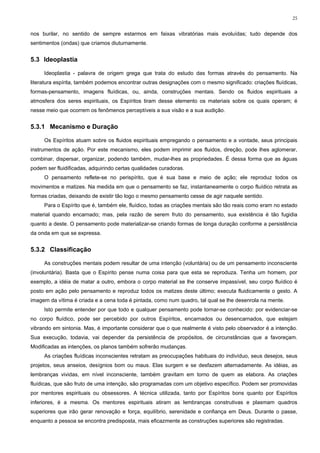 25


nos burilar, no sentido de sempre estarmos em faixas vibratórias mais evoluídas; tudo depende dos
sentimentos (ondas) que criamos diuturnamente.


5.3 Ideoplastia

     Ideoplastia - palavra de origem grega que trata do estudo das formas através do pensamento. Na
literatura espírita, também podemos encontrar outras designações com o mesmo significado: criações fluídicas,
formas-pensamento, imagens fluídicas, ou, ainda, construções mentais. Sendo os fluidos espirituais a
atmosfera dos seres espirituais, os Espíritos tiram desse elemento os materiais sobre os quais operam; é
nesse meio que ocorrem os fenômenos perceptíveis a sua visão e a sua audição.


5.3.1 Mecanismo e Duração

     Os Espíritos atuam sobre os fluidos espirituais empregando o pensamento e a vontade, seus principais
instrumentos de ação. Por este mecanismo, eles podem imprimir aos fluidos, direção, pode lhes aglomerar,
combinar, dispersar, organizar, podendo também, mudar-lhes as propriedades. É dessa forma que as águas
podem ser fluidificadas, adquirindo certas qualidades curadoras.
     O pensamento reflete-se no perispírito, que é sua base e meio de ação; ele reproduz todos os
movimentos e matizes. Na medida em que o pensamento se faz, instantaneamente o corpo fluídico retrata as
formas criadas, deixando de existir tão logo o mesmo pensamento cesse de agir naquele sentido.
     Para o Espírito que é, também ele, fluídico, todas as criações mentais são tão reais como eram no estado
material quando encarnado; mas, pela razão de serem fruto do pensamento, sua existência é tão fugidia
quanto a deste. O pensamento pode materializar-se criando formas de longa duração conforme a persistência
da onda em que se expressa.


5.3.2 Classificação

     As construções mentais podem resultar de uma intenção (voluntária) ou de um pensamento inconsciente
(involuntária). Basta que o Espírito pense numa coisa para que esta se reproduza. Tenha um homem, por
exemplo, a idéia de matar a outro, embora o corpo material se lhe conserve impassível, seu corpo fluídico é
posto em ação pelo pensamento e reproduz todos os matizes deste último; executa fluidicamente o gesto. A
imagem da vítima é criada e a cena toda é pintada, como num quadro, tal qual se lhe desenrola na mente.
     Isto permite entender por que todo e qualquer pensamento pode tornar-se conhecido: por evidenciar-se
no corpo fluídico, pode ser percebido por outros Espíritos, encarnados ou desencarnados, que estejam
vibrando em sintonia. Mas, é importante considerar que o que realmente é visto pelo observador é a intenção.
Sua execução, todavia, vai depender da persistência de propósitos, de circunstâncias que a favoreçam.
Modificadas as intenções, os planos também sofrerão mudanças.
     As criações fluídicas inconscientes retratam as preocupações habituais do indivíduo, seus desejos, seus
projetos, seus anseios, desígnios bom ou maus. Elas surgem e se desfazem alternadamente. As idéias, as
lembranças vividas, em nível inconsciente, também gravitam em torno de quem as elabora. As criações
fluídicas, que são fruto de uma intenção, são programadas com um objetivo específico. Podem ser promovidas
por mentores espirituais ou obsessores. A técnica utilizada, tanto por Espíritos bons quanto por Espíritos
inferiores, é a mesma. Os mentores espirituais atiram as lembranças construtivas e plasmam quadros
superiores que irão gerar renovação e força, equilíbrio, serenidade e confiança em Deus. Durante o passe,
enquanto a pessoa se encontra predisposta, mais eficazmente as construções superiores são registradas.
 