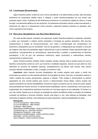 26


5.4 Licantropia (Zooantropia)

     Alguns Espíritos podem mostrar-se com a forma semelhante a de determinados animais. São chamados
fenômenos de zooantropia. Nestes casos, é utilizado o poder hipnótico/magnético de uma mente mais
poderosa sobre a outra. A gênese de tais fenômenos encontra-se na consciência culpada da vítima e, a base
de ação, nos elementos plásticos do seu perispírito. Os obsessores aproveitam sempre a idéia traumatizante, o
sentimento de culpa ou o rebaixamento moral voluntário, explorando deslizes presentes ou passados, bem
como a ignorância dos incautos.


5.5 Recursos ideoplásticos nas Reuniões Mediúnicas

     Em cada reunião espírita, orientada com segurança, existem Espíritos prestativos e operantes, eficientes
e unidos que manipulam a matéria mental necessária à formação de quadros educativos. São recursos
imprescindíveis à criação de formas-pensamento, com vistas à transformação dos companheiros em
sofrimento e desequilíbrio que se manifestam. Para se recuperarem, é indispensável que recebam o concurso
de imagens vivas sobre as impressões vagas e descontínuas a que se recolhem. Esses operadores agem com
precedência, consultando-lhes as reminiscências, observando-lhes o pretérito e anotando-lhes os labirintos
psicológicos, a fim de que nos santuários mediúnicos, sejam conduzidos a metamorfoses mentais,
imprescindíveis à vitória do bem.
     Assim, formam-se jardins, templos, fontes, hospitais, escolas, oficinas, lares e quadros outros em que os
Espíritos comunicantes sintam-se como que tornando à realidade pregressa, através da qual põem-se mais
facilmente ao encontro da realidade espiritual, sensibilizando-os nas fileiras mais íntimas. Pelo mesmo
processo são-lhes revitalizadas a visão, a audição, a memória e o tato.
     Importante: pelos mesmos recursos ideoplásticos são criados quadros para ajudar a mente dos
encarnados que operam na obra assistencial dentro do Evangelho de Jesus. Para isso, é necessário oferecer o
melhor material dos nossos pensamentos, palavras e atitudes. Toda cautela é recomendável no esforço
preparatório de uma reunião espírita para socorro a desencarnados menos felizes, mesmo quando não
sejamos portadores de maiores possibilidades; através da oração convertamo-nos em canais de auxílio, apesar
da precariedade dos nossos recursos. É imprescindível tranqüilidade, carinho, compreensão e amor para que a
programação dos companheiros espirituais encontrem em nós base segura na sua realização. O homem é a
sua vida mental. Aquele que se compraz na aceitação da própria decadência acaba na posição de excelente
incubador de bactérias e sintomas mórbidos. Quanto mais largo é o vôo, mais radiosas as claridades, mais
inebriantes as alegrias sentidas, mais poderosas as forças adquiridas, maiores possibilidades de ajuda.
     Bibliografia
     O Livro dos Espíritos - Allan Kardec;
     O Livro dos Médiuns - Allan Kardec;
     A Gênese - Allan Kardec;
     Mecanismos da Mediunidade - André Luiz/Chico Xavier;
     Correnteza de Luz - José Raul Teixeira;
     Antologia do Perispírito - José Jorge;
     Mecanismos da Mediunidade - André Luiz/Chico Xavier;
     Libertação - André Luiz/Chico Xavier;
     Sexo e Destino - André Luiz/Chico Xavier
 