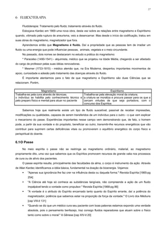 27


6 FLUIDOTERAPIA

      Fluidoterapia: Tratamento pelo fluido; tratamento através do fluido.
      Esboçava Kardec em 1869 uma nova obra, desta vez sobre as relações entre magnetismo e Espiritismo
quando, vitimado pela ruptura de aneurisma, veio a desencarnar. Mas desde o início da codificação, tratou em
suas obras do magnetismo, magnetizador que fora.
      Aprendemos então que Magnetismo é fluido. Daí a propriedade que as pessoas tem de irradiar um
fluido ou uma energia que pode influenciar pessoas, animais, vegetais e o meio circundante.
      No passado, dois nomes se destacaram no estudo e prática do magnetismo:
      * Paracelso (1490-1541) - alquimista, médico que se projetou na Idade Média, chegando a ser afastado
do cargo de professor pelas suas idéias renovadoras.
      * Mesmer (1733-1815) - médico alemão que, na Era Moderna, despertou importantes movimentos de
apoio, curiosidade e adesão pelo tratamento das doenças através do fluido.
      É importante atentarmos para o fato de que magnetismo e Espiritismo são duas Ciências que se
relacionam. Porém,


                      Magnetismo                                          Espiritismo
Trabalha-se pela cura através de técnicas;          Trabalha-se pela elevação moral da criatura;
o indivíduo se habilita pelo conhecimento técnico e a criatura se moraliza e procura passar para os que a
pelo preparo físico e mental para atuar no paciente cercam virtudes de que seja portadora, com o
                                                    concurso dos Espíritos

      Sabemos hoje que realmente existe um tipo de fluido suscetível, passível de receber impressões,
modificações ou qualidades, capazes de serem transferidos de um indivíduo para o outro - o que vem explicar
o mecanismo do passe. Experiências importantes nesse campo vem demonstrando que, de fato, o homem
pode, a partir da sua vontade e do propósito, beneficiar ao outro, transmitir-lhe recursos energéticos que vão
contribuir para suprirem certas deficiências vitais ou promoverem o equilíbrio energético do corpo físico e
perispiritual do doente.


6.1 O Passe

      No meio espírita o passe não se restringe ao magnetismo ordinário, material, ao magnetismo
propriamente dito, uma vez que sabemos que os Espíritos promovem recursos de grande valia nos processos
de cura ou de alívio dos pacientes.
      O passe espírita resulta, principalmente das faculdades da alma, o corpo é instrumento da ação. Através
de Allan Kardec identificamos a idéia básica, fundamental na doação da bioenergia. Vejamos:
          "Apenas sua ignorância lhe faz crer na influência desta ou daquela forma." Revista Espírita [1865-pg
          254]
          "A Ciência até hoje só conhece as substâncias tangíveis, não compreende a ação de um fluido
          impalpável tendo a vontade como propulsor." Revista Espírita [1868-pg 86]
          "A vontade é o atributo do Espírito encarnado tanto quanto do Espírito errante, daí a potência do
          magnetizador, potência que sabemos estar na proporção da força da vontade." O Livro dos Médiuns
          [cap VIII-it 131]
          "Quando se diz que um médico cura seu paciente com boas palavras estamos expondo uma verdade
          absoluta, pois o pensamento benfazejo, traz consigo fluidos reparadores que atuam sobre o físico
          tanto como sobre o moral." A Gênese [cap XIV-it 20]
 