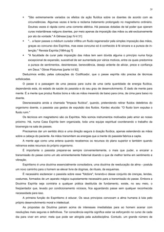 28


            "São extremamente variados os efeitos da ação fluídica sobre os doentes de acordo com as
            circunstâncias. Algumas vezes é lenta e reclama tratamento prolongado no magnetismo ordinário.
            Doutras vezes é rápida como uma corrente elétrica. Há pessoas dotadas de tal poder que operam
            curas instantâneas nalguns doentes, por meio apenas da imposição das mãos ou até exclusivamente
            por ato da vontade." A Gênese [cap IV-it 31]
            "... a fazer passes o médium curador infiltra um fluido regenerador pela simples imposição das mãos,
            graças ao concurso dos Espíritos, mas esse concurso só é conhecido à fé sincera e a pureza de in-
            tenção." Revista Espírita [1864-pg 7]
            "A faculdade de curar pela imposição das mãos tem sem dúvida alguma o princípio numa força
            excepcional de expansão, suscetível de ser aumentada por vários motivos, entre os quais predomina
            a pureza de sentimentos, desinteresse, benevolência, desejo ardente de aliviar, prece e confiança
            em Deus." Obras Póstumas [parte I-it 92]
      Deduzimos então, pelas colocações do Codificador, que o passe espírita não precisa de técnicas
sofisticadas.
      O passe é a passagem de uma pessoa para outra de uma certa quantidade de energia fluídica,
dependendo esta, do estado de saúde do passista e do seu grau de desenvolvimento. É dado de mente para
mente. É a mente que produz fluidos bons e não as mãos mexendo de baixo para cima, de cima para baixo no
doente.
      Desnecessária ainda a chamada "limpeza fluídica", quando, pretendendo retirar fluidos deletérios do
organismo doente, o passista usa gestos de expulsão dos fluidos. Kardec elucida: "O fluido bom expulsa o
fluido ruim."
      Os técnicos em magnetismo são os Espíritos. Nós somos instrumentos motivados pelo amor ao nosso
próximo. Há, numa Casa Espírita bem organizada, toda uma equipe espiritual coordenando o trabalho da
bioenergia na sala de passes.
      Precisamos dar um sentido ético e uma direção segura à doação fluídica, apenas estendendo as mãos
sobre a cabeça do paciente. As mãos transmitem as energias que a mente do passista fabrica e capta.
      A mente age como uma antena quando recebemos os recursos do plano superior e também quando
retiramos estes recursos do próprio organismo.
      É importante o passista preparar-se sempre convenientemente, o mais que puder, e encarar a
transmissão do passe como um ato eminentemente fraternal doando o que de melhor tenha em sentimento e
vibração.
      Espiritismo é uma doutrina essencialmente consoladora, uma doutrina de reeducação da alma - postula
um novo caminho para o homem se elevar livre de dogmas, de rituais, de esquemas.
      É necessário esclarecer o passista sobre esse "folclore", livrando-o desse conjunto de crenças, lendas,
costumes, formados de um aparato mágico supostamente necessário para a transmissão do passe. Embora a
Doutrina Espírita seja contrária a qualquer prática destituída de fundamento, existe, no seu meio, o
freqüentador que, levado por condicionamento viciosos, fica aguardando passe sem qualquer reconhecida
necessidade para isso.
      A primeira função do Espiritismo é educar. Os seus princípios convocam a alma humana à luta pelo
próprio desenvolvimento moral e intelectual.
      As propostas da Doutrina pairam acima de interesses imediatistas para ao homem acenar com
resoluções mais seguras e definitivas. Ter consciência espírita significa estar se esforçando no curso de cada
dia para viver em amor; meta que pode ser atingida pela autodisciplina. Contudo, um grande número de
 