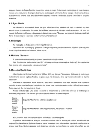 29


pessoas chegam às Casas Espíritas buscando a saúde do corpo. A abençoada mediunidade de cura chega ao
mundo como instrumento de amparo às criaturas abatidas pelo sofrimento. Curar o corpo é favorecer a alma na
sua caminhada terrena. Mas, à luz da Doutrina Espírita, educar é a finalidade; curar é o meio de se chegar à
finalidade.


6.2 Água Fluida

      No capítulo da fluidoterapia temos na água fluidificada outro elemento de valor. É utilizada no meio
espírita como complemento do passe, tornando-se portadora de recursos medicamentosos. Há todo um
manejo de fluidos modificando a água através da química mental. "Coloca o teu recipiente de água cristalina à
frente de tuas orações e espera e confia." Emmanuel/Chico Xavier


6.3 Irradiação

      Na irradiação, os fluidos também têm importância real.
      Léon Denis No Invisível [cap I] observa: "A força magnética por certos homens projetada pode de perto
ou de longe fazer sentir sua influência, aliviar, curar."


6.4 Passe a Distância

      É uma modalidade da irradiação quando a sintonia é condição básica.
      Nos Domínios da Mediunidade [cap 17]: "- O passe pode ser dispensado a distância? Sim, desde que
haja sintonia entre o que recebe e o que administra."


6.5 Sessões Mediúnicas

      Allan Kardec na Revista Espírita [ano 1866,pg 349] nos diz que: "No passe o fluido age de certo modo
materialmente sob os órgãos afetados, ao passo que, na obsessão, deve agir moralmente sobre o Espírito
obsessor."
      Buscando o medianeiro ajuda espiritual, pois sem a assistência dos bons Espíritos fica o médium
reduzido as suas próprias forças, insuficientes por vezes, mas, centuplicadas em poder e eficácia se unidas ao
fluido depurado dos mensageiros de Jesus.
      Nesse contexto todo, uma coisa é evidente e fundamental: o sentimento com que a fluidoterapia é
realizada, porque este é um trabalho que jamais deverá ser feito de forma maquinal.

    Regra
    Princípio        Segundo Allan Kardec está na evolução moral
    Código
    Norma

    Recurso
    Ajuda            Segundo Allan Kardec estão no pensamento, na vontade e no amor
    Socorro
    Auxílio


      Não podemos mais conviver com teorias estranhas à Doutrina Espírita.
      O passe é transmissão de energias humanas somadas com as emanações divinas encontradas nos
reservatórios da natureza. Sustentando-se na prece, o passista é um intermediário consciente que humilde se
ergueu para Deus. Nenhum passista pode dispensar a oração ao reconhecer, na prece, o benefício que ela
 