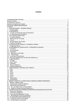 SUMÁRIO




CONSIDERAÇÕES INICIAIS .............................................................................................................................. 7
Doutrina Espírita.. ............................................................................................................................................ ....7
Os Obreiros do Senhor ........................................................................................................................................ 8
Advento do Espírito de Verdade.......................................................................................................................... 8
ESTUDOS SOBRE MEDIUNIDADE .................................................................................................................10
A PRECE ........................................................................................................................................................... 11
1 CONCENTRAÇÃO - NOÇÕES GERAIS...................................................................................................... 12
1.1 Concentração ............................................................................................................................................ 12
2 O PERISPÍRITO ........................................................................................................................................... 13
2.1 A Visão do Perispírito antes do Espiritismo .............................................................................................. 13
2.2 A Visão Espírita do Perispírito ................................................................................................................... 13
3 OS FLUIDOS ESPIRITUAIS ........................................................................................................................ 15
3.1 Conceitos Básicos ..................................................................................................................................... 15
3.2 Mecanismo de Formação .......................................................................................................................... 16
3.3 A Aura .......................................................................................................................................................16
3.4 Características dos Fluidos ....................................................................................................................... 17
3.5 Fluidos e Perispírito ................................................................................................................................... 17
4 OS CENTROS DE FORÇA E A GLÂNDULA PINEAL ................................................................................. 18
4.1 A Glândula Pineal ...................................................................................................................................... 20
5 O PENSAMENTO: IDEOPLASTIA E CRIAÇÕES FLUÍDICAS ................................................................... 22
5.1 O Cérebro .................................................................................................................................................23
5.2 O Pensamento ........................................................................................................................................... 23
5.3 Ideoplastia ................................................................................................................................................. 25
5.3.1 Mecanismo e Duração ............................................................................................................................ 25
5.3.2 Classificação........................................................................................................................................... 25
5.4 Licantropia (Zooantropia) .......................................................................................................................... 26
5.5 Recursos ideoplásticos nas Reuniões Mediúnicas ................................................................................... 26
6 FLUIDOTERAPIA ......................................................................................................................................... 27
6.1 O Passe ....................................................................................................................................................27
6.2 Água Fluida................................................................................................................................................ 29
6.3 Irradiação ... ............................................................................................................................................... 29
6.4 Passe a Distância ...................................................................................................................................... 29
6.5 Sessões Mediúnicas .................................................................................................................................. 29
7 A MEDIUNIDADE ATRAVÉS DOS TEMPOS .............................................................................................. 30
7.1 Índia ..........................................................................................................................................................30
7.2 Egito ..........................................................................................................................................................31
7.3 China..........................................................................................................................................................31
7.4 Israel ..........................................................................................................................................................31
7.5 Grécia ........................................................................................................................................................31
7.6 Jesus .........................................................................................................................................................32
7.7 Idade Média ............................................................................................................................................... 32
7.8 O Espiritismo ............................................................................................................................................. 32
8 MÉDIUM: CONCEITO, CLASSIFICAÇÃO E DESENVOLVIMENTO MEDIÚNICO ................................................ 32
8.1 Médium e Mediunidade ............................................................................................................................. 32
8.2 Classificação Geral dos Médiuns .............................................................................................................. 33
8.3 Desenvolvimento Mediúnico...................................................................................................................... 34
8.3.1 Por que desenvolver a mediunidade? .................................................................................................... 35
8.3.2 Etapas do Desenvolvimento Mediúnico ................................................................................................. 35
9 CLASSIFICAÇÃO DOS FENÔMENOS MEDIÚNICOS SEGUNDO SEUS EFEITOS .......................................... 37
9.1 Fenômenos Objetivos ................................................................................................................................ 37
9.2 Fenômenos Subjetivos .............................................................................................................................. 38
9.3 Teoria das Manifestações Físicas ............................................................................................................. 38
9.3.1 Manifestação Físicas Espontâneas ........................................................................................................ 39
10 AS COMUNICAÇÕES MEDIÚNICAS ........................................................................................................ 39
10.1 A Natureza das Comunicações ............................................................................................................... 40
10.2 Da Identidade dos Espíritos .................................................................................................................... 40
 