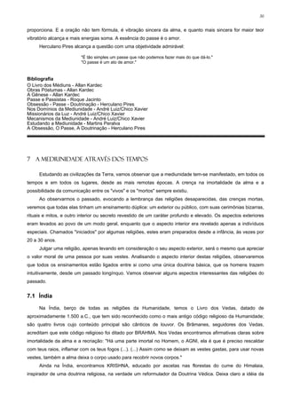 30


proporciona. E a oração não tem fórmula, é vibração sincera da alma, e quanto mais sincera for maior teor
vibratório alcança e mais energias soma. A essência do passe é o amor.
     Herculano Pires alcança a questão com uma objetividade admirável:

                         "É tão simples um passe que não podemos fazer mais do que dá-lo."
                         "O passe é um ato de amor."


Bibliografia
O Livro dos Médiuns - Allan Kardec
Obras Póstumas - Allan Kardec
A Gênese - Allan Kardec
Passe e Passistas - Roque Jacinto
Obsessão - Passe - Doutrinação - Herculano Pires
Nos Domínios da Mediunidade - André Luiz/Chico Xavier
Missionários da Luz - André Luiz/Chico Xavier
Mecanismos da Mediunidade - André Luiz/Chico Xavier
Estudando a Mediunidade - Martins Peralva
A Obsessão, O Passe, A Doutrinação - Herculano Pires




7 A MEDIUNIDADE ATRAVÉS DOS TEMPOS

     Estudando as civilizações da Terra, vamos observar que a mediunidade tem-se manifestado, em todos os
tempos e em todos os lugares, desde as mais remotas épocas. A crença na imortalidade da alma e a
possibilidade da comunicação entre os "vivos" e os "mortos" sempre existiu.
     Ao observarmos o passado, evocando a lembrança das religiões desaparecidas, das crenças mortas,
veremos que todas elas tinham um ensinamento dúplice: um exterior ou público, com suas cerimônias bizarras,
rituais e mitos, e outro interior ou secreto revestido de um caráter profundo e elevado. Os aspectos exteriores
eram levados ao povo de um modo geral, enquanto que o aspecto interior era revelado apenas a indivíduos
especiais. Chamados "iniciados" por algumas religiões, estes eram preparados desde a infância, às vezes por
20 a 30 anos.
     Julgar uma religião, apenas levando em consideração o seu aspecto exterior, será o mesmo que apreciar
o valor moral de uma pessoa por suas vestes. Analisando o aspecto interior destas religiões, observaremos
que todos os ensinamentos estão ligados entre si como uma única doutrina básica, que os homens trazem
intuitivamente, desde um passado longínquo. Vamos observar alguns aspectos interessantes das religiões do
passado.


7.1 Índia

     Na Índia, berço de todas as religiões da Humanidade, temos o Livro dos Vedas, datado de
aproximadamente 1.500 a.C., que tem sido reconhecido como o mais antigo código religioso da Humanidade;
são quatro livros cujo conteúdo principal são cânticos de louvor. Os Brâmanes, seguidores dos Vedas,
acreditam que este código religioso foi ditado por BRAHMA. Nos Vedas encontramos afirmativas claras sobre
imortalidade da alma e a recriação: "Há uma parte imortal no Homem, o AGNI, ela é que é preciso rescaldar
com teus raios, inflamar com os teus fogos (...). (...) Assim como se deixam as vestes gastas, para usar novas
vestes, também a alma deixa o corpo usado para recobrir novos corpos."
     Ainda na Índia, encontramos KRISHNA, educado por ascetas nas florestas do cume do Himalaia,
inspirador de uma doutrina religiosa, na verdade um reformulador da Doutrina Védica. Deixa claro a idéia da
 