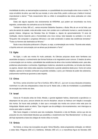 31


imortalidade da alma, as reencarnações sucessivas, e a possibilidade de comunicação entre vivos e mortos: "O
corpo envoltório da alma, que nele faz sua morada, é uma coisa finita, porém a alma que o habita é invisível,
imponderável e eterna." "Todo renascimento feliz ou infeliz é conseqüência das obras praticadas em vidas
anteriores."
      Estes são alguns aspectos dos ensinamentos de KRISHNA, que podem ser encontrados nos livros
sagrados, conservados nos santuários ao sul do Industão.
      Também na Índia, 600 a.C., vamos encontrar Siddartha Gautama, o Buda, filho de um rei da Índia, que
certo dia saindo do castelo, onde até então vivera, tem contato com o sofrimento humano e, sendo tomado de
grande tristeza, refugia-se nas florestas frias do Himalaia e, depois de aproximadamente 15 anos de
meditação, retorna trazendo para a Humanidade uma nova crença, toda baseada na caridade e no amor:
"Enquanto não conquistar o progresso (Nirvana) o ser está condenado à cadeia das existências terrestres."
"Todos os Homens são destinados ao Nirvana."
      Buda e seus discípulos praticavam o Dhyana, ou seja, a contemplação aos mortos: "Durante este estado,
o Espírito entra em comunicação com as almas que já deixaram a Terra."


7.2 Egito

      No Egito, o culto aos mortos foi muito praticado. As Ciências psíquicas atuais eram familiares aos
sacerdotes da época; o conhecimento das formas fluídicas e do magnetismo eram comuns. O destino da alma,
a comunicação com os mortos, a pluralidade das existências da alma e dos mundos habitados eram, para eles,
problemas solucionados e conhecidos. Egiptólogos modernos, estudando as pirâmides, os túmulos dos faraós,
os papiros, deixam claro todos estes aspectos reconhecendo a grande sabedoria deste povo. Como em outras
religiões, apenas os iniciados conheciam as grandes verdades, o povo, por interesse de poder dos soberanos,
praticamente mantinha-se ignorante a este respeito.


7.3 China

      Na China, vamos encontrar Lao-Tsé e Confúcio, 600 a 400 a.C., que com os seus discípulos (iniciados),
mantinham no culto dos antepassados a base de sua fé. Neste culto, a idéia da imortalidade e a possibilidade
da evocação dos mortos era clara.


7.4 Israel

      Cerca de 15 séculos antes de Cristo, Moisés, o grande legislador hebreu, observando a ignorância e o
despreparo de seu povo, procura através de uma lei disciplinar, educar os hebreus com relação à evocação
dos mortos. Se houve esta proibição, é claro que a evocação dos mortos era comum entre este povo da
Antiguidade. Moisés assim se referiu: "Que ninguém use de sortilégio e de encantamentos, nem interrogue os
mortos para saber a verdade."
      Não havia chegado o momento para tais revelações. Estudando a vida de Moisés, vemos que ele era
possuidor de uma mediunidade fabulosa que possibilitou o recebimento dos "Dez Mandamentos", no Sinai, que
até hoje representa a base dos códigos de moral e ética no mundo.


7.5 Grécia

      Na Grécia, a crença nas evocações era geral. Vários filósofos, desta progressista civilização, se referem
a estes fatos: Pitágoras (600 a.C.) Astófanes, Sófocles (400 a.C.) e a maravilhosa figura de Sócrates (400
 