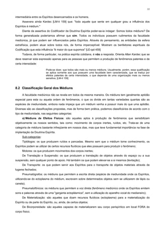 33


intermediária entre os Espíritos desencarnados e os homens.
      Assevera ainda Kardec [LM-it 159] que: "todo aquele que sente em qualquer grau a influência dos
Espíritos é médium."
      Diante da assertiva do Codificador da Doutrina Espírita poder-se-ia indagar: Somos todos médiuns? De
forma generalizada poderíamos afirmar que sim. Todos os indivíduos possuem rudimentos da faculdade
mediúnica, já que podem ser influenciados pelos Espíritos. Através do pensamento, as entidades da esfera
extrafísica, podem atuar sobre todos nós, de forma imperceptível. Mostram os benfeitores espirituais da
Codificação que esta influência "é maior do que supomos" [LE-qst 459]
      Todavia, de forma particular, na prática espírita cotidiana, é não a resposta. Orienta Allan Kardec que se
deve reservar esta expressão apenas para as pessoas que permitem a produção de fenômenos patentes e de
certa intensidade:

                          Pode-se dizer, que todos são mais ou menos médiuns. Usualmente, porém, essa qualificação
                          se aplica somente aos que possuem uma faculdade bem caracterizada, que se traduz por
                          efeitos patentes de certa intensidade, o que depende de uma organização mais ou menos
                          sensitiva. [LM-it 159]



8.2 Classificação Geral dos Médiuns

      A faculdade mediúnica não se revela em todos da mesma maneira. Os médiuns tem geralmente aptidão
especial para esta ou aquela ordem de fenômenos, o que os divide em tantas variedades quantas são as
espécies de mediunidade, embora nada impeça que um médium venha a possuir mais do que uma aptidão.
Diversas são as classificações propostas, mas de forma bem prática, podemos classificá-los de acordo com o
tipo de mediunidade, nas seguintes categorias:
      a) Médiuns de Efeitos Físicos: são aqueles aptos à produção de fenômenos que sensibilizam
objetivamente os nossos sentidos, tais como: movimento de corpos inertes, ruídos, etc. Trata-se de uma
categoria de médiuns bastante infreqüente em nossos dias, mas que teve fundamental importância na fase de
implantação da Doutrina Espírita.
      Sub-categorias:
      Tiptólogos: os que produzem ruídos e pancadas. Mesmo sem que o médium tome conhecimento, os
Espíritos podem se utilizar de certos recursos fluídicos que eles possuem para produzir o fenômeno;
      Motores: os que produzem movimentos dos corpos inertes;
      De Translação e Suspensão: os que produzem a translação de objetos através do espaço ou a sua
suspensão, sem qualquer ponto de apoio. Há também os que podem elevar-se a si mesmos (levitação);
      De Transporte: os que podem servir aos Espíritos para o transporte de objetos materiais através de
lugares fechados;
      Pneumatógrafos: os médiuns que permitem a escrita direta (espécie de mediunidade onde os Espíritos,
utilizando-se do ectoplasma do médium, escrevem sobre determinados objetos sem se utilizarem de lápis ou
caneta);
      Pneumatofônicos: os médiuns que permitem a voz direta (fenômeno mediúnico onde os Espíritos emitem
sons e palavras através de uma "garganta ectoplásmica", sem a utilização do aparelho vocal do medianeiro);
      De Materialização: são aqueles que doam recursos fluídicos (ectoplasma) para a materialização do
Espírito ou de parte do Espírito, ou, ainda, de certos objetos;
      De Bicorporeidade: são aqueles capazes de materializarem seu corpo perispíritico em local FORA do
corpo físico;
 