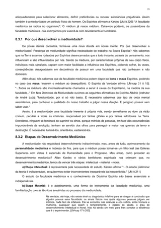35


adequadamente para selecionar alimentos, definir preferências ou recusar substâncias prejudiciais. Assim
também é a mediunidade um atributo físico do homem. Os Espíritos afirmam a Kardec [LM-it 226]: "A faculdade
mediúnica se radica no organismo". O médium já nasce médium. Cabe-nos portanto, se possuidores da
faculdade mediúnica, nos esforçarmos por exercê-la com devotamento e humildade.


8.3.1 Por que desenvolver a mediunidade?

     De posse destes conceitos, forma-se uma nova dúvida em nossa mente: Por que desenvolver a
mediunidade? Presença de mediunidade significa necessidade de trabalho na Seara Espírita? Nós sabemos
que na Terra estamos rodeados por Espíritos desencarnados que a todo instante, através do pensamento, nos
influenciam e são influenciados por nós. Sendo os médiuns, por características próprias de seu corpo físico,
indivíduos mais sensíveis, captam com maior facilidade a influência dos Espíritos, podendo sofrer, às vezes,
conseqüências desagradáveis em decorrência de possuir em uma faculdade que não conhecem e não
dominam.
     Além disso, nós sabemos que da faculdade mediúnica podem dispor-se bons e maus Espíritos, podendo
no caso dos maus, levarem o médium ao desequilíbrio. O Espírito da Verdade afirma [LM-cap 31 it 15]:
"...Todos os médiuns são incontestavelmente chamados a servir à causa do Espiritismo, na medida da sua
faculdade..." Em Nos Domínios da Mediunidade ouvimos as seguintes afirmativas do Espírito Albério (instrutor
de André Luiz): "Mediunidade, por si só não basta. É necessário sabermos que tipo de onda mental
assimilamos, para conhecer a qualidade do nosso trabalho e julgar nossa direção. É perigoso possuir sem
saber usar."
     Assim, é a mediunidade uma faculdade inerente à própria vida, sendo semelhante ao dom da visão
comum, peculiar a todas as criaturas, responsável por tantas glórias e por tantos infortúnios na Terra.
Entretanto, ninguém se lembrará de suprimir os olhos, porque milhões de pessoas, em face das circunstâncias
imponderáveis da evolução, tenham se servido dos olhos para perseguir e matar nas guerras de terror e
destruição. É necessário iluminá-los, orientá-los, esclarecê-los.

8.3.2 Etapas do Desenvolvimento Mediúnico

     A mediunidade não requisitará desenvolvimento indiscriminado, mas, antes de tudo, aprimoramento da
personalidade mediúnica e nobreza de fins, para que o médium possa tornar-se um filtro leal das Esferas
Superiores com vistas à ascensão da Humanidade para o Progresso. Mas então, como proceder ao
desenvolvimento mediúnico? Allan Kardec e vários benfeitores espirituais nos orientam que, no
desenvolvimento mediúnico, temos de vencer três etapas: intelectual - material - moral.
     a) Etapa Intelectual: é representada pela necessidade do estudo. Kardec afirma: "...O estudo preliminar
da teoria é indispensável, se quisermos evitar inconvenientes inseparáveis da inexperiência." [LM-it 211]
     O estudo da faculdade mediúnica e o conhecimento da Doutrina Espírita são bases essenciais e
indispensáveis.
     b) Etapa Material: é o adestramento, uma forma de treinamento da faculdade mediúnica, uma
familiarização com as técnicas envolvidas no processo da mediunidade.

                          Na verdade, até hoje, não existe sinal ou diagnóstico infalível para se chegar à conclusão que
                          alguém possua essa faculdade; os sinais físicos nos quais algumas pessoas julgam ver
                          indícios, nada tem de infalíveis. Ela se encontra, nas crianças e nos velhos, entre homens e
                          mulheres, quaisquer que sejam o temperamento, o estado de saúde, o grau de
                          desenvolvimento intelectual e moral. Não há senão um meio para lhes contatar a existência
                          que é o experimentar. [LM-cap 17 it 200]
 