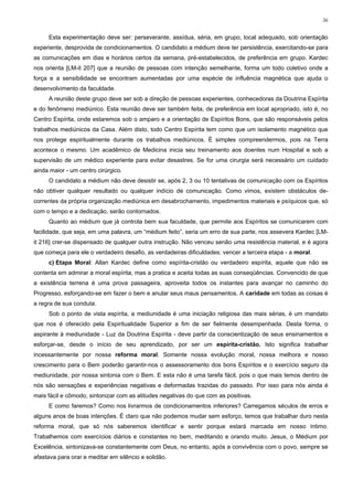 36


     Esta experimentação deve ser: perseverante, assídua, séria, em grupo, local adequado, sob orientação
experiente, desprovida de condicionamentos. O candidato a médium deve ter persistência, exercitando-se para
as comunicações em dias e horários certos da semana, pré-estabelecidos, de preferência em grupo. Kardec
nos orienta [LM-it 207] que a reunião de pessoas com intenção semelhante, forma um todo coletivo onde a
força e a sensibilidade se encontram aumentadas por uma espécie de influência magnética que ajuda o
desenvolvimento da faculdade.
     A reunião deste grupo deve ser sob a direção de pessoas experientes, conhecedoras da Doutrina Espírita
e do fenômeno mediúnico. Esta reunião deve ser também feita, de preferência em local apropriado, isto é, no
Centro Espírita, onde estaremos sob o amparo e a orientação de Espíritos Bons, que são responsáveis pelos
trabalhos mediúnicos da Casa. Além disto, todo Centro Espírita tem como que um isolamento magnético que
nos protege espiritualmente durante os trabalhos mediúnicos. É simples compreendermos, pois na Terra
acontece o mesmo. Um acadêmico de Medicina inicia seu treinamento aos doentes num Hospital e sob a
supervisão de um médico experiente para evitar desastres. Se for uma cirurgia será necessário um cuidado
ainda maior - um centro cirúrgico.
     O candidato a médium não deve desistir se, após 2, 3 ou 10 tentativas de comunicação com os Espíritos
não obtiver qualquer resultado ou qualquer indício de comunicação. Como vimos, existem obstáculos de-
correntes da própria organização mediúnica em desabrochamento, impedimentos materiais e psíquicos que, só
com o tempo e a dedicação, serão contornados.
     Quanto ao médium que já controla bem sua faculdade, que permite aos Espíritos se comunicarem com
facilidade, que seja, em uma palavra, um “médium feito”, seria um erro de sua parte, nos assevera Kardec [LM-
it 216] crer-se dispensado de qualquer outra instrução. Não venceu senão uma resistência material, e é agora
que começa para ele o verdadeiro desafio, as verdadeiras dificuldades: vencer a terceira etapa - a moral.
     c) Etapa Moral: Allan Kardec define como espírita-cristão ou verdadeiro espírita, aquele que não se
contenta em admirar a moral espírita, mas a pratica e aceita todas as suas conseqüências. Convencido de que
a existência terrena é uma prova passageira, aproveita todos os instantes para avançar no caminho do
Progresso, esforçando-se em fazer o bem e anular seus maus pensamentos. A caridade em todas as coisas é
a regra de sua conduta.
     Sob o ponto de vista espírita, a mediunidade é uma iniciação religiosa das mais sérias, é um mandato
que nos é oferecido pela Espiritualidade Superior a fim de ser fielmente desempenhada. Desta forma, o
aspirante à mediunidade - Luz da Doutrina Espírita - deve partir da conscientização de seus ensinamentos e
esforçar-se, desde o início de seu aprendizado, por ser um espírita-cristão. Isto significa trabalhar
incessantemente por nossa reforma moral. Somente nossa evolução moral, nossa melhora e nosso
crescimento para o Bem poderão garantir-nos o assessoramento dos bons Espíritos e o exercício seguro da
mediunidade, por nossa sintonia com o Bem. E esta não é uma tarefa fácil, pois o que mais temos dentro de
nós são sensações e experiências negativas e deformadas trazidas do passado. Por isso para nós ainda é
mais fácil e cômodo, sintonizar com as atitudes negativas do que com as positivas.
     E como faremos? Como nos livrarmos de condicionamentos inferiores? Carregamos séculos de erros e
alguns anos de boas intenções. É claro que não podemos mudar sem esforço, temos que trabalhar duro nesta
reforma moral, que só nós saberemos identificar e sentir porque estará marcada em nosso íntimo.
Trabalhemos com exercícios diários e constantes no bem, meditando e orando muito. Jesus, o Médium por
Excelência, sintonizava-se constantemente com Deus, no entanto, após a convivência com o povo, sempre se
afastava para orar e meditar em silêncio e solidão.
 