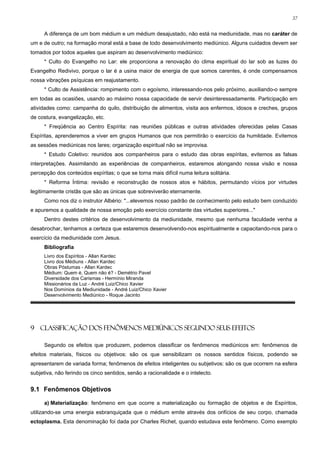 37


     A diferença de um bom médium e um médium desajustado, não está na mediunidade, mas no caráter de
um e de outro; na formação moral está a base de todo desenvolvimento mediúnico. Alguns cuidados devem ser
tomados por todos aqueles que aspiram ao desenvolvimento mediúnico:
     * Culto do Evangelho no Lar: ele proporciona a renovação do clima espiritual do lar sob as luzes do
Evangelho Redivivo, porque o lar é a usina maior de energia de que somos carentes, é onde compensamos
nossa vibrações psíquicas em reajustamento.
     * Culto de Assistência: rompimento com o egoísmo, interessando-nos pelo próximo, auxiliando-o sempre
em todas as ocasiões, usando ao máximo nossa capacidade de servir desinteressadamente. Participação em
atividades como: campanha do quilo, distribuição de alimentos, visita aos enfermos, idosos e creches, grupos
de costura, evangelização, etc.
     * Freqüência ao Centro Espírita: nas reuniões públicas e outras atividades oferecidas pelas Casas
Espíritas, aprenderemos a viver em grupos Humanos que nos permitirão o exercício da humildade. Evitemos
as sessões mediúnicas nos lares; organização espiritual não se improvisa.
     * Estudo Coletivo: reunidos aos companheiros para o estudo das obras espíritas, evitemos as falsas
interpretações. Assimilando as experiências de companheiros, estaremos alongando nossa visão e nossa
percepção dos conteúdos espíritas; o que se torna mais difícil numa leitura solitária.
     * Reforma Íntima: revisão e reconstrução de nossos atos e hábitos, permutando vícios por virtudes
legitimamente cristãs que são as únicas que sobreviverão eternamente.
     Como nos diz o instrutor Albério: "...elevemos nosso padrão de conhecimento pelo estudo bem conduzido
e apuremos a qualidade de nossa emoção pelo exercício constante das virtudes superiores..."
     Dentro destes critérios de desenvolvimento da mediunidade, mesmo que nenhuma faculdade venha a
desabrochar, tenhamos a certeza que estaremos desenvolvendo-nos espiritualmente e capacitando-nos para o
exercício da mediunidade com Jesus.
     Bibliografia
     Livro dos Espíritos - Allan Kardec
     Livro dos Médiuns - Allan Kardec
     Obras Póstumas - Allan Kardec
     Médium: Quem é, Quem não é? - Demétrio Pavel
     Diversidade dos Carismas - Hermínio Miranda
     Missionários da Luz - André Luiz/Chico Xavier
     Nos Domínios da Mediunidade - André Luiz/Chico Xavier
     Desenvolvimento Mediúnico - Roque Jacinto




9 CLASSIFICAÇÃO DOS FENÔMENOS MEDIÚNICOS SEGUNDO SEUS EFEITOS

     Segundo os efeitos que produzem, podemos classificar os fenômenos mediúnicos em: fenômenos de
efeitos materiais, físicos ou objetivos: são os que sensibilizam os nossos sentidos físicos, podendo se
apresentarem de variada forma; fenômenos de efeitos inteligentes ou subjetivos: são os que ocorrem na esfera
subjetiva, não ferindo os cinco sentidos, senão a racionalidade e o intelecto.


9.1 Fenômenos Objetivos

     a) Materialização: fenômeno em que ocorre a materialização ou formação de objetos e de Espíritos,
utilizando-se uma energia esbranquiçada que o médium emite através dos orifícios de seu corpo, chamada
ectoplasma. Esta denominação foi dada por Charles Richet, quando estudava este fenômeno. Como exemplo
 