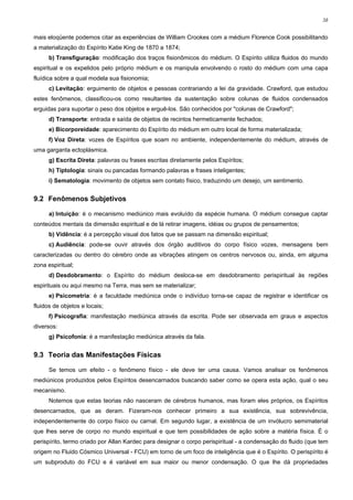 38


mais eloqüente podemos citar as experiências de William Crookes com a médium Florence Cook possibilitando
a materialização do Espírito Katie King de 1870 a 1874;
      b) Transfiguração: modificação dos traços fisionômicos do médium. O Espírito utiliza fluidos do mundo
espiritual e os expelidos pelo próprio médium e os manipula envolvendo o rosto do médium com uma capa
fluídica sobre a qual modela sua fisionomia;
      c) Levitação: erguimento de objetos e pessoas contrariando a lei da gravidade. Crawford, que estudou
estes fenômenos, classificou-os como resultantes da sustentação sobre colunas de fluidos condensados
erguidas para suportar o peso dos objetos e erguê-los. São conhecidos por "colunas de Crawford";
      d) Transporte: entrada e saída de objetos de recintos hermeticamente fechados;
      e) Bicorporeidade: aparecimento do Espírito do médium em outro local de forma materializada;
      f) Voz Direta: vozes de Espíritos que soam no ambiente, independentemente do médium, através de
uma garganta ectoplásmica.
      g) Escrita Direta: palavras ou frases escritas diretamente pelos Espíritos;
      h) Tiptologia: sinais ou pancadas formando palavras e frases inteligentes;
      i) Sematologia: movimento de objetos sem contato físico, traduzindo um desejo, um sentimento.


9.2 Fenômenos Subjetivos

      a) Intuição: é o mecanismo mediúnico mais evoluído da espécie humana. O médium consegue captar
conteúdos mentais da dimensão espiritual e de lá retirar imagens, idéias ou grupos de pensamentos;
      b) Vidência: é a percepção visual dos fatos que se passam na dimensão espiritual;
      c) Audiência: pode-se ouvir através dos órgão auditivos do corpo físico vozes, mensagens bem
caracterizadas ou dentro do cérebro onde as vibrações atingem os centros nervosos ou, ainda, em alguma
zona espiritual;
      d) Desdobramento: o Espírito do médium desloca-se em desdobramento perispiritual às regiões
espirituais ou aqui mesmo na Terra, mas sem se materializar;
      e) Psicometria: é a faculdade mediúnica onde o indivíduo torna-se capaz de registrar e identificar os
fluidos de objetos e locais;
      f) Psicografia: manifestação mediúnica através da escrita. Pode ser observada em graus e aspectos
diversos:
      g) Psicofonia: é a manifestação mediúnica através da fala.


9.3 Teoria das Manifestações Físicas

      Se temos um efeito - o fenômeno físico - ele deve ter uma causa. Vamos analisar os fenômenos
mediúnicos produzidos pelos Espíritos desencarnados buscando saber como se opera esta ação, qual o seu
mecanismo.
      Notemos que estas teorias não nasceram de cérebros humanos, mas foram eles próprios, os Espíritos
desencarnados, que as deram. Fizeram-nos conhecer primeiro a sua existência, sua sobrevivência,
independentemente do corpo físico ou carnal. Em segundo lugar, a existência de um invólucro semimaterial
que lhes serve de corpo no mundo espiritual e que tem possibilidades de ação sobre a matéria física. É o
perispírito, termo criado por Allan Kardec para designar o corpo perispiritual - a condensação do fluido (que tem
origem no Fluido Cósmico Universal - FCU) em torno de um foco de inteligência que é o Espírito. O perispírito é
um subproduto do FCU e é variável em sua maior ou menor condensação. O que lhe dá propriedades
 