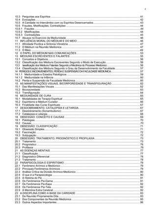 4


10.3 Perguntas aos Espíritos .......................................................................................................................... 41
10.4 Evocações ............................................................................................................................................... 42
10.5 A Caridade no Intercâmbio com os Espíritos Desencarnados................................................................ 43
10.6 Fraudes, Mistificações, Contradições ..................................................................................................... 44
10.6.1 Fraudes ................................................................................................................................................44
10.6.2 Mistificações ......................................................................................................................................... 44
10.6.3 Contradições......................................................................................................................................... 45
10.7 Abusos no Exercício da Mediunidade ..................................................................................................... 46
11 INFLUÊNCIA MORAL DO MÉDIUM E DO MEIO ...................................................................................... 46
11.1 Afinidade Fluídica e Sintonia Vibratória .................................................................................................. 47
11.2 O Médium na Reunião Mediúnica ........................................................................................................... 47
11.3 O Meio ....................................................................................................................................................49
12 O PAPEL DO MÉDIUM NAS COMUNICAÇÕES ....................................................................................... 53
13 MÉDIUNS ESCREVENTES E FALANTES ................................................................................................ 55
13.1 Conceitos e Objetivos .............................................................................................................................. 56
13.2 Classificação dos Médiuns Escreventes Segundo o Modo de Execução............................................... 56
13.3 lassificação dos Médiuns Falantes Segundo a Mecânica do Processo Mediúnico ............................................. 56
13.4 Classificação dos Médiuns Segundo o Grau de Desenvolvimento da Faculdade.................................. 57
14 PERIGOS E INCONVENIENTES, PERDA E SUSPENSÃO DA FACULDADE MEDIÚNICA........................................ 57
14.1.1 Mediunidade e Estados Patológicos .................................................................................................... 59
14.1.2 Mediunidade na Infância ...................................................................................................................... 60
14.2 Perda e Suspensão da Faculdade Mediúnica......................................................................................... 60
15 AS MANIFESTAÇÕES VISUAIS, BICORPOREIDADE E TRANSFIGURAÇÃO ....................................... 62
15.1 Das Manifestações Visuais ..................................................................................................................... 62
15.2 Bicorporeidade......................................................................................................................................... 63
15.3 Transfiguração ......................................................................................................................................... 64
16 MEDIUNIDADE DE CURA ......................................................................................................................... 65
16.1 Modalidades de Terapia Espiritual .......................................................................................................... 65
16.2 Espiritismo e Médium Curador ................................................................................................................ 66
16.3 Finalidade das Curas Espirituais ............................................................................................................. 67
17 DESDOBRAMENTO, CATALEPSIA E LETARGIA .................................................................................... 67
17.1 Desdobramento (Sonambulismo) ............................................................................................................ 67
17.2 Catalepsia e Letargia ............................................................................................................................... 68
18 OBSESSÃO: CONCEITO E CAUSAS ....................................................................................................... 69
18.1 Patologias ................................................................................................................................................ 70
18.2 Causas ....................................................................................................................................................70
19 OBSESSÃO: CLASSIFICAÇÃO ................................................................................................................. 71
19.1 Obsessão Simples ................................................................................................................................... 71
19.2 Fascinação .............................................................................................................................................. 72
19.3 Subjugação .............................................................................................................................................. 72
20 OBSESSÃO: TRATAMENTO, PROGNÓSTICO E PROFILAXIA .............................................................. 73
20.1 Tratamento .............................................................................................................................................. 73
20.2 Prognóstico .............................................................................................................................................. 76
20.3 Profilaxia .................................................................................................................................................76
21 AS DOENÇAS MENTAIS ........................................................................................................................... 77
21.1 Classificação............................................................................................................................................ 77
21.2 Diagnóstico Diferencial ............................................................................................................................ 78
21.3 Tratamento .............................................................................................................................................. 78
22 PARAPSICOLOGIA E ESPIRITISMO ........................................................................................................ 79
22.1 Fenômeno Anímico e Mediúnico ............................................................................................................. 79
22.2 Principais Fenômenos Anímicos ............................................................................................................. 79
22.3 Análise Crítica da Divisão Anímico-Mediúnico ........................................................................................ 80
22.4 O que é a Parapsicologia ........................................................................................................................ 80
22.5 A História do Psi ...................................................................................................................................... 81
22.6 Os Fenômenos Psi-Gama ....................................................................................................................... 81
22.7 Os Fenômenos Psi-Kapa ........................................................................................................................ 82
22.8 Os Fenômenos Psi-Teta .......................................................................................................................... 82
22.9 A Memória Extra Cerebral ....................................................................................................................... 82
23 A DISCIPLINA COMO A BASE DA CARIDADE ........................................................................................ 83
23.1 Da Reunião Propriamente Dita................................................................................................................ 83
23.2 Dos Componentes da Reunião Mediúnica .............................................................................................. 85
23.3 Outros Aspectos Importantes .................................................................................................................. 86
 