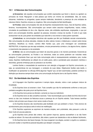 40


10.1     A Natureza das Comunicações

       a) Grosseiras: são aquelas comunicações que contêm expressões que ferem o decoro ou agridem os
princípios da moral. Repugnam a toda pessoa que tenha um mínimo de sensibilidade. São, às vezes,
obscenas, insolentes ou arrogantes; quase sempre malévolas, denotando a presença de uma entidade de
natureza inferior, Espíritos viciosos ou vingativos. São comunicações de fácil identificação;
       b) Frívolas: estas comunicações não são de Espíritos necessariamente maus, mas de Espíritos vadios,
levianos, inconseqüentes. São comunicações que versam sobre assuntos insignificantes, vazios, inúteis,
vinculados às puerilidades do dia a dia. Algumas vezes, são entidades espirituosas, engraçadas, e que por
terem uma conversação divertida, agradam às pessoas, tomando o tempo da reunião. O certo é que nada
acrescentam de útil, pois partem de entidades que nada têm a nos ensinar e nada querem aprender;
       c) Instrutivas: as comunicações instrutivas são aquelas que têm por finalidade veicular ensinamentos.
São comunicações de almas elevadas, dotadas de altos valores morais e intelectuais e versam sobre temas
científicos, filosóficos ou morais. Lembra Allan Kardec que, para uma mensagem ser considerada
INSTRUTIVA, é imperioso que ela seja verdadeira, vincule pensamentos corretos e, de alguma forma, objetive
o crescimento das pessoas ou da sociedade.
       d) Sérias: são as comunicações que tratam de assuntos graves e de maneira ponderada. Excluindo-se
as comunicações grosseiras, as frívolas e as instrutivas, todas as outras poderiam ser incluídas nesta
categoria. É importante frisar que nem toda comunicação séria é necessariamente verdadeira, pois, muitas
vezes, Espíritos mistificadores se utilizam de um estilo grave, sério e ponderado para veicularem mentiras e
discórdias, gerando embaraço para as pessoas e as reuniões.
       Lembra Kardec a necessidade de examinar-se com atenção a linguagem do Espírito comunicante, ou
seja, as características de sua mensagem, o conteúdo de suas idéias. Objetivando facilitar esta tarefa, o
Codificador vai apresentar no LM [cap XXIV] algumas "regras" que, se bem examinadas, poderão contribuir na
distinção que devemos sempre fazer entre uma comunicação de Espírito bom e de Espírito inferior.


10.2     Da Identidade dos Espíritos

       a) A linguagem dos Espíritos superiores é sempre digna, elevada, nobre e sem qualquer mistura de
trivialidade;
       b) Os Espíritos bons só ensinam o bem. Todo conselho que não for estritamente conforme a mais pura
caridade evangélica não pode provir de Espíritos bons;
       c) Os Espíritos bons jamais se ofendem, somente os maus se melindram;
       d) Os Espíritos bons só dão conselhos racionais. Toda recomendação que se afaste da linha reta do bom
senso ou das Leis imutáveis da Natureza acusa a presença de um Espírito estreito. Toda heresia científica
notória, todo princípio que choque o bom senso revela a fraude;
       e) Os Espíritos levianos são reconhecidos pela facilidade com que predizem o futuro. Todo anúncio de
acontecimento para uma época certa é indício de mistificação;
       f) Os Espíritos superiores se exprimem de maneira simples, sem prolixidade, eles possuem a arte de
dizer muito em poucas palavras;
       g) Os Espíritos bons jamais dão ordens: não querem impor-se, apenas aconselham e se não forem
ouvidos se retiram. Os maus são autoritários, dão ordens, querem ser obedecidos e não se afastam facilmente;
       h) Os Espíritos bons não fazem lisonjas. Os maus exageram nos elogios, excitam o orgulho e a vaidade e
procuram exaltar a importância pessoal daqueles que desejam conquistar;
 