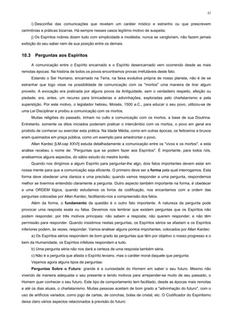 41


       i) Desconfiai das comunicações que revelam um caráter místico e estranho ou que prescrevem
cerimônias e práticas bizarras. Há sempre nesses casos legítimo motivo de suspeita;
       j) Os Espíritos nobres dizem tudo com simplicidade e modéstia; nunca se vangloriam, não fazem jamais
exibição do seu saber nem de sua posição entre os demais.


10.3     Perguntas aos Espíritos

       A comunicação entre o Espírito encarnado e o Espírito desencarnado vem ocorrendo desde as mais
remotas épocas. Na história de todos os povos encontramos provas irrefutáveis deste fato.
       Estando o Ser Humano, encarnado na Terra, na faixa evolutiva própria de nosso planeta, não é de se
estranhar que logo visse na possibilidade de comunicação com os "mortos" uma maneira de tirar algum
proveito. A evocação era praticada por alguns povos da Antiguidade, sem o verdadeiro respeito, afeição ou
piedade; era, antes, um recurso para brincadeiras e adivinhações, exploradas pelo charlatanismo e pela
superstição. Por este motivo, o legislador hebreu, Moisés, 1500 a.C., para educar o seu povo, utilizou-se de
uma Lei Disciplinar e proibiu a comunicação com os mortos.
       Muitas religiões do passado, tinham no culto e comunicação com os mortos, a base de sua Doutrina.
Entretanto, somente os ditos iniciados poderiam praticar o intercâmbio com os mortos, o povo em geral era
proibido de conhecer ou exercitar esta prática. Na Idade Média, como em outras épocas, os feiticeiros e bruxos
eram queimados em praça pública, como um exemplo para amedrontar o povo.
       Allan Kardec [LM-cap XXVI] estuda detalhadamente a comunicação entre os "vivos e os mortos", e esta
análise recebeu o nome de: "Perguntas que se podem fazer aos Espíritos". É importante, para todos nós,
analisarmos alguns aspectos, do sábio estudo do mestre lionês.
       Quando nos dirigimos a algum Espírito para perguntar-lhe algo, dois fatos importantes devem estar em
nossa mente para que a comunicação seja eficiente. O primeiro deve ser a forma pela qual interrogamos. Esta
forma deve obedecer uma clareza e uma precisão; quando vamos responder a uma pergunta, respondemos
melhor se tivermos entendido claramente a pergunta. Outro aspecto também importante na forma, é obedecer
a uma ORDEM lógica, quando estudamos os livros da codificação, nos encantamos com a ordem das
perguntas colocadas por Allan Kardec, facilitando-nos a compreensão dos fatos.
       Além da forma, o fundamento da questão é o outro fato importante. A natureza da pergunta pode
provocar uma resposta exata ou falsa. Devemos nos lembrar que existem perguntas que os Espíritos não
podem responder, por três motivos principais: não sabem a resposta; não querem responder; e não têm
permissão para responder. Quando insistimos nestas perguntas, os Espíritos sérios se afastam e os Espíritos
inferiores podem, às vezes, responder. Vamos analisar alguns pontos importantes, colocados por Allan Kardec:
       a) Os Espíritos sérios respondem de bom grado às perguntas que têm por objetivo o nosso progresso e o
bem da Humanidade, os Espíritos infelizes respondem a tudo.
       b) Uma pergunta séria não nos dará a certeza de uma resposta também séria.
       c) Não é a pergunta que afasta o Espírito leviano, mas o caráter moral daquele que pergunta.
       Vejamos agora alguns tipos de perguntas:
       Perguntas Sobre o Futuro: grande é a curiosidade do Homem em saber o seu futuro. Mesmo não
vivendo de maneira adequada o seu presente e tendo motivos para arrepender-se muito de seu passado, o
Homem quer conhecer o seu futuro. Este tipo de comportamento tem facilitado, desde as épocas mais remotas
e até os dias atuais, o charlatanismo. Muitas pessoas aceitam de bom grado a "adivinhação do futuro", com o
uso de artifícios variados, como jogo de cartas, de conchas, bolas de cristal, etc. O Codificador do Espiritismo
deixa claro vários aspectos relacionados à previsão do futuro:
 
