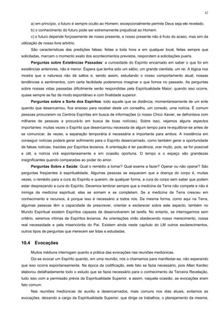 42


       a) em princípio, o futuro é sempre oculto ao Homem; excepcionalmente permite Deus seja ele revelado.
       b) o conhecimento do futuro pode ser extremamente prejudicial ao Homem.
       c) o futuro depende forçosamente de nosso presente, e nosso presente não é fruto do acaso, mas sim da
utilização de nosso livre arbítrio.
       São características das predições falsas: feitas a toda hora e em qualquer local, feitas sempre que
solicitadas, marcam o momento exato dos acontecimentos previstos, respondem a solicitações pueris.
       Perguntas sobre Existências Passadas: a curiosidade do Espírito encarnado em saber o que foi em
existências anteriores, não é menor. Espera que tenha sido um sábio, um grande cientista, um rei. A lógica nos
mostra que a natureza não dá saltos e, sendo assim, estudando o nosso comportamento atual, nossas
tendências e sentimentos, com certa facilidade poderemos imaginar o que fomos no passado. As perguntas
sobre nossas vidas passadas dificilmente serão respondidas pela Espiritualidade Maior; quando isso ocorre,
quase sempre se faz de modo espontâneo e com finalidade superior.
       Perguntas sobre a Sorte dos Espíritos: todo aquele que se distância, momentaneamente de um ente
querido que desencarnou, fica ansioso para receber deste um conselho, um consolo, uma notícia. É comum
pessoas procurarem os Centros Espíritas em busca de informações (o nosso Chico Xavier, se defrontava com
milhares de pessoas a procurá-lo em busca de boas notícias). Sobre isso, vejamos alguns aspectos
importantes: muitas vezes o Espírito que desencarnou necessita de algum tempo para re-equilibrar-se antes de
se comunicar; às vezes, a separação temporária é necessária e importante para ambos. A insistência em
conseguir notícias poderá gerar sofrimento para o Espírito desencarnado, como também gerar a oportunidade
de falsas notícias, trazidas por Espíritos levianos. A orientação é ter paciência, orar muito, pois, se for possível
e útil, a notícia virá espontaneamente e em ocasião oportuna. O tempo e o espaço são grandezas
insignificantes quando comparadas ao poder do amor.
       Perguntas Sobre a Saúde: Qual o remédio a tomar? Qual exame a fazer? Operar ou não operar? São
perguntas freqüentes à espiritualidade. Algumas pessoas se esquecem que a doença do corpo é, muitas
vezes, o remédio para a cura do Espírito e querem, de qualquer forma, a cura do corpo sem saber que podem
estar desprezando a cura do Espírito. Devemos lembrar sempre que a medicina da Terra não compete e não é
inimiga da medicina espiritual, elas se somam e se completam. Se a medicina da Terra cresceu em
conhecimento e recursos, é porque isso é necessário a todos nós. Da mesma forma, como aqui na Terra,
algumas pessoas têm a capacidade de prescrever, orientar e esclarecer sobre este aspecto, também no
Mundo Espiritual existem Espíritos capazes de desenvolverem tal tarefa. No entanto, se interrogarmos sem
critério, seremos vítimas de Espíritos levianos. As orientações virão obedecendo nosso merecimento, nossa
real necessidade e pela misericórdia do Pai. Existem ainda neste capítulo do LM outros esclarecimentos,
outros tipos de perguntas que merecem ser lidas e estudadas.


10.4     Evocações

       Muitos médiuns interrogam quanto a prática das evocações nas reuniões mediúnicas.
       Diz-se evocar um Espírito quando, em uma reunião, nós o chamamos para manifestar-se, não esperando
que isso ocorra espontaneamente. Na época da codificação, este fato se fazia necessário, pois Allan Kardec
elaborou detalhadamente todo o estudo que se fazia necessário para o conhecimento da Terceira Revelação,
tudo isso com a permissão prévia da Espiritualidade Superior, e assim, naquela ocasião, as evocações eram
fato comum.
       Nas reuniões mediúnicas de auxílio a desencarnados, mais comuns nos dias atuais, evitamos as
evocações, deixando a cargo da Espiritualidade Superior, que dirige os trabalhos, o planejamento da mesma,
 