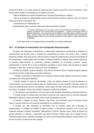 43


pois torna-se difícil, ou, às vezes impossível, sabermos qual o Espírito que pode ou não se manifestar. Vários
fatores podem impedir a manifestação de um Espírito, tais como:
       - falta de afinidade e/ou sintonia vibratória entre o Espírito desencarnado e o médium;
       - falta de permissão da espiritualidade superior para tal (época inoportuna, falta de motivo útil, falta de
preparo do Espírito comunicante, etc.);
       - favorecimento das mistificações, etc.
       Esclarecimentos sobre o assunto, dados pelo Espírito Emmanuel, orientam:

                           "- O Homem pode desejar isso ou aquilo, mas há uma Providência que dispõe o assunto ...
                           qualquer comunicado com o Invisível deve ser espontâneo ... quando e como julgar melhor os
                           Mentores Espirituais... não somos dos que aconselham a evocação direta e pessoal, em caso
                           algum... podereis objetar que Allan Kardec se interessou pela evocação direta, procedendo a
                           realizações dessa natureza, mas precisamos ponderar, no seu esforço, a tarefa excepcional do
                           Codificador..."

            Como regra geral, as evocações devem ser evitadas nas reuniões mediúnicas.


10.5     A Caridade no Intercâmbio com os Espíritos Desencarnados

       Na época da Codificação do Espiritismo, a mediunidade desempenhou basicamente a finalidade de
esclarecimento aos Homens sobre a verdade dos ensinamentos de Jesus. Aos poucos, toda a Doutrina
Espírita foi revelada. Após este período, além de exercer a função de esclarecimento, através de psicografia de
livros doutrinários, a mediunidade veio ter também a missão da prática da caridade. Nas reuniões mediúnicas,
os Espíritos desencarnados em sofrimento, doentes, revoltados, se comunicam buscando consolo,
esclarecimento e carinho. Se no início do Espiritismo prevalecia o verbo receber, hoje prevalece ou deveria
prevalecer o verbo doar, sendo que receber vem como conseqüência.
       A prática da caridade necessita disciplina, como afirma Emmanuel. Assim, analisemos alguns aspectos
necessários de serem obedecidos nas reuniões mediúnicas:
       1 - Afastar a curiosidade no intercâmbio com os Espíritos desencarnados. Estamos reunidos para auxiliar,
curiosidade não trará qualquer benefício;
       2 - Manter respeito em todos os intercâmbios. Todos nós estamos situados no local característico de
nossa evolução; o que nos parece absurdo hoje, era aceitável ontem e o que nos parece certo hoje, poderá ser
motivo de arrependimento no futuro. Os Espíritos, muitas vezes, nos vêem como juízes; devemos fazê-los ver
que somos, na verdade, irmãos e que também carregamos muitos erros e defeitos;
       3 - Ter paciência, pois necessitamos de tempo para mudar situações alicerçadas por passado longínquo;
       4 - Estudar sempre. O conhecimento doutrinário nos permite usar a palavra certa no momento adequado.
Dedicação constante no estudo aumentará muito a nossa possibilidade de auxílio;
       5 - Valorizar o trabalho em grupo. Seremos mais fortes, mais eficientes, quando somarmos nossas
forças. A reunião mediúnica é um grupo de trabalhadores em constante sintonia;
       6 - Lembrar que mais importante no intercâmbio com as pessoas, sejam elas encarnadas ou
desencarnadas, é o trabalho com AMOR. A palavra consola, o conhecimento esclarece, mas é o amor que
realmente conquista o Espírito necessitado, estimulando-o à reforma. Algumas vezes, diante do Espírito em
grande sofrimento, as palavras e argumentos não serão suficientes. Nestes casos, só a vibração do amor
verdadeiro poderá operar verdadeiros prodígios de consolo e de transformação espiritual, fazendo brilhar a luz
do amor de Jesus no mais escuro dos corações.
 