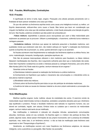 44


10.6     Fraudes, Mistificações, Contradições

10.6.1 Fraudes

       A significação do termo é burla, logro, engano. Pressupõe uma atitude pensada previamente com a
finalidade de fazer parecer verdadeira uma coisa que é falsa.
       Os que não admitem os fenômenos espíritas tendo como causa uma inteligência invisível, ou melhor, um
Espírito desencarnado, atribuem-lhes como causa a fraude. Mas temos que levar em consideração que
ninguém iria falsificar uma coisa que não existisse realmente, e toda fraude pressupõe uma intenção de ganho,
de lucro. Nas fraudes, podemos considerar que elas podem ser produzidas por:
       - Falsos médiuns: espertalhões e pessoas pouco escrupulosas que usam a falsa mediunidade para
explorarem as pessoas que os procuram. Utilizam a prestidigitação, o ilusionismo, auferindo lucros materiais e
vantagens pessoais.
       - Verdadeiros médiuns: indivíduos que apesar de realmente possuírem a faculdade mediúnica, sem
qualidades morais que enobrecem este dom, não medem esforços em "ajudar" a realização dos fenômenos
quando os Espíritos não os provocam, ou, ainda, quando demoram a agir ou se ausentam.
       As fraudes acontecem mais freqüentemente na realização dos fenômenos objetivos ou efeitos físicos, tais
como: materialização, transporte, transfiguração, operações espirituais, etc.
       Pelo fato de pessoas inescrupulosas utilizarem o dom mediúnico para fraudarem, ou falsos médiuns
falsearem manifestações dos Espíritos, não é argumento suficiente para dizer que a mediunidade não existe.
Outro fator importante é analisarmos se existe o interesse pessoal ou vantagens financeiras, pois como afirma
Allan Kardec [LM-it 314] "Onde nada há a ganhar, nenhum interesse há em enganar."
       Garantias contra as fraudes:
       a) Desinteresse material e pessoal na realização dos fenômenos ou prática mediúnica;
       b) Conhecimento do Espiritismo que explica o mecanismo das comunicações e o intercâmbio entre os
dois planos material e espiritual;
       c) Moralidade notória dos médiuns;
       d) Estudo prévio da Doutrina Espírita para todos os que vão participar de atividades mediúnicas;
       e) Ausência de todas as causas de interesse material ou de amor próprio estimulando a provocação dos
fenômenos.


10.6.2 Mistificações

       Mistificar significa enganar, burlar, ludibriar, abusar da credulidade dos outros. O exercício correto da
mediunidade requer determinadas normas e disciplinas, seriedade e propósitos elevados para que o fenômeno
seja equilibrado e produtivo. Porque a faculdade mediúnica está radicada no organismo humano, seu uso
deverá ser controlado, regular, sem abusos. Embora todos os cuidados que o exercício da mediunidade
exigem, nenhum médium está isento de ser mistificado.
       Nas mistificações, o medianeiro é colocado em situações ridículas, apresentando comunicações
absurdas, mentirosas, vazias em seu conteúdo. Os Espíritos agem e o médium não participa da farsa. Ele
poderá, algumas vezes, deixar passar informações de seu próprio inconsciente, sem a presença de entidades
espirituais, mas, neste caso, é um fenômeno anímico e não se trata de mistificação (este fenômeno será
examinado no item "Parapsicologia e Espiritismo").
       Geralmente, as mistificações ocorrem com maior freqüência nos fenômenos subjetivos, de natureza
inteligente, como a psicofonia e a psicografia. Allan Kardec nos aconselha:
 