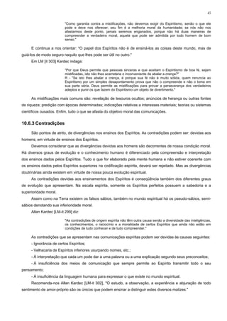 45


                         "Como garantia contra a mistificações, não devemos exigir do Espiritismo, senão o que ele
                         pode e deve nos oferecer; seu fim é a melhoria moral da humanidade; se nós não nos
                         afastarmos deste ponto, jamais seremos enganados, porque não há duas maneiras de
                         compreender a verdadeira moral, aquela que pode ser admitida por todo homem de bom
                         senso."

     E continua a nos orientar: "O papel dos Espíritos não é de ensiná-los as coisas deste mundo, mas de
guiá-los de modo seguro naquilo que lhes pode ser útil no outro."
     Em LM [it 303] Kardec indaga:

                         "Por que Deus permite que pessoas sinceras e que aceitam o Espiritismo de boa fé, sejam
                         mistificadas, isto não lhes acarretaria o inconveniente de abalar a crença?"
                         R - "Se isto lhes abalar a crença, é porque sua fé não é muito sólida, quem renuncia ao
                         Espiritismo por um simples desapontamento prova que não o compreende e não o toma em
                         sua parte séria. Deus permite as mistificações para provar a perseverança dos verdadeiros
                         adeptos e punir os que fazem do Espiritismo um objeto de divertimento."

     As mistificações mais comuns são: revelação de tesouros ocultos; anúncios de herança ou outras fontes
de riqueza; predição com épocas determinadas; indicações relativas a interesses materiais; teorias ou sistemas
científicos ousados. Enfim, tudo o que se afasta do objetivo moral das comunicações.


10.6.3 Contradições

     São pontos de atrito, de divergências nos ensinos dos Espíritos. As contradições podem ser: devidas aos
homens; em virtude de ensinos dos Espíritos.
     Devemos considerar que as divergências devidas aos homens são decorrentes de nossa condição moral.
Há diversos graus de evolução e o conhecimento humano é diferenciado pela compreensão e interpretação
dos ensinos dados pelos Espíritos. Tudo o que for elaborado pela mente humana e não estiver coerente com
os ensinos dados pelos Espíritos superiores na codificação espírita, deverá ser rejeitado. Mas as divergências
doutrinárias ainda existem em virtude de nossa pouca evolução espiritual.
     As contradições devidas aos ensinamentos dos Espíritos é conseqüência também dos diferentes graus
de evolução que apresentam. Na escala espírita, somente os Espíritos perfeitos possuem a sabedoria e a
superioridade moral.
     Assim como na Terra existem os falsos sábios, também no mundo espiritual há os pseudo-sábios, semi-
sábios denotando sua inferioridade moral.
     Allan Kardec [LM-it 299] diz:

                         "As contradições de origem espírita não têm outra causa senão a diversidade das inteligências,
                         os conhecimentos, o raciocínio e a moralidade de certos Espíritos que ainda não estão em
                         condições de tudo conhecer e de tudo compreender."

     As contradições que se apresentam nas comunicações espíritas podem ser devidas às causas seguintes:
     - Ignorância de certos Espíritos;
     - Velhacaria de Espíritos inferiores usurpando nomes, etc.;
     - À interpretação que cada um pode dar a uma palavra ou a uma explicação segundo seus preconceitos;
     - À insuficiência dos meios de comunicação que sempre permite ao Espírito transmitir todo o seu
pensamento;
     - À insuficiência da linguagem humana para expressar o que existe no mundo espiritual.
     Recomenda-nos Allan Kardec [LM-it 302], "O estudo, a observação, a experiência e abjuração de todo
sentimento de amor-próprio são os únicos que podem ensinar a distinguir estes diversos matizes."
 