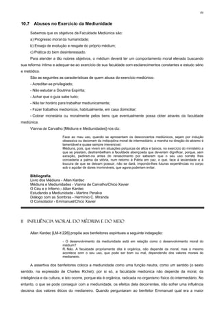 46


10.7     Abusos no Exercício da Mediunidade

       Sabemos que os objetivos da Faculdade Mediúnica são:
       a) Progresso moral da humanidade;
       b) Ensejo de evolução e resgate do próprio médium;
       c) Prática do bem desinteressado.
       Para atender a tão nobres objetivos, o médium deverá ter um comportamento moral elevado buscando
sua reforma íntima e adequar-se ao exercício de sua faculdade com esclarecimentos constantes e estudo sério
e metódico.
       São as seguintes as características de quem abusa do exercício mediúnico:
       - Acreditar-se privilegiado;
       - Não estudar a Doutrina Espírita;
       - Achar que o guia sabe tudo;
       - Não ter horário para trabalhar mediunicamente;
       - Fazer trabalhos mediúnicos, habitualmente, em casa domiciliar;
       - Cobrar monetária ou moralmente pelos bens que eventualmente possa obter através da faculdade
mediúnica.
       Vianna de Carvalho [Médiuns e Mediunidades] nos diz:

                            Face ao mau uso, quando se apresentam os desconcertos mediúnicos, sejam por indução
                            obsessiva ou decorram da indisciplina moral de intermediário, a marcha na direção do abismo é
                            lamentável e quase sempre irreversível.
                            Médiuns, pois, que vivem em situações psíquicas de altos e baixos, no exercício do ministério a
                            que se prestam, destrambelham a faculdade abençoada que deveriam dignificar, porque, sem
                            exceção, pediram-na antes do renascimento por saberem que o seu uso correto lhes
                            concederia a palma da vitória, num retorno à Pátria em paz, o que, face à leviandade e à
                            loucura de que se deixam possuir, não se dará, impondo-lhes futuras experiências no corpo
                            sob o açodar de dores inomináveis, que agora poderiam evitar.

       Bibliografia
       Livro dos Médiuns - Allan Kardec
       Médiuns e Mediunidades - Vianna de Carvalho/Chico Xavier
       O Céu e o Inferno - Allan Kardec
       Estudando a Mediunidade - Martins Peralva
       Diálogo com as Sombras - Hermínio C. Miranda
       O Consolador - Emmanuel/Chico Xavier




11 INFLUÊNCIA MORAL DO MÉDIUM E DO MEIO

       Allan Kardec [LM-it 226] propõe aos benfeitores espirituais a seguinte indagação:

                            - O desenvolvimento da mediunidade está em relação como o desenvolvimento moral do
                            médium?
                            R. Não. A faculdade propriamente dita é orgânica, não depende da moral, mas o mesmo
                            acontece com o seu uso, que pode ser bom ou mal, dependendo dos valores morais do
                            medianeiro.

       A assertiva dos benfeitores coloca a mediunidade como uma função neutra, como um sentido (o sexto
sentido, na expressão de Charles Richet); por si só, a faculdade mediúnica não depende da moral, da
inteligência e da cultura, e isto ocorre, porque ela é orgânica, radicada no organismo físico do intermediário. No
entanto, o que se pode conseguir com a mediunidade, os efeitos dela decorrentes, irão sofrer uma influência
decisiva dos valores éticos do medianeiro. Quando perguntaram ao benfeitor Emmanuel qual era a maior
 