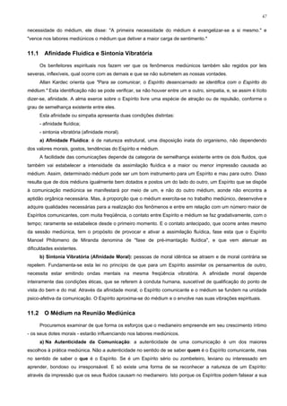 47


necessidade do médium, ele disse: "A primeira necessidade do médium é evangelizar-se a si mesmo." e
"vence nos labores mediúnicos o médium que detiver a maior carga de sentimento."


11.1     Afinidade Fluídica e Sintonia Vibratória

       Os benfeitores espirituais nos fazem ver que os fenômenos mediúnicos também são regidos por leis
severas, inflexíveis, qual ocorre com as demais e que se não submetem as nossas vontades.
       Allan Kardec orienta que "Para se comunicar, o Espírito desencarnado se identifica com o Espírito do
médium." Esta identificação não se pode verificar, se não houver entre um e outro, simpatia, e, se assim é lícito
dizer-se, afinidade. A alma exerce sobre o Espírito livre uma espécie de atração ou de repulsão, conforme o
grau de semelhança existente entre eles.
       Esta afinidade ou simpatia apresenta duas condições distintas:
       - afinidade fluídica;
       - sintonia vibratória (afinidade moral).
       a) Afinidade Fluídica: é de natureza estrutural, uma disposição inata do organismo, não dependendo
dos valores morais, gostos, tendências do Espírito e médium.
       A facilidade das comunicações depende da categoria de semelhança existente entre os dois fluidos, que
também vai estabelecer a intensidade da assimilação fluídica e a maior ou menor impressão causada ao
médium. Assim, determinado médium pode ser um bom instrumento para um Espírito e mau para outro. Disso
resulta que de dois médiuns igualmente bem dotados e postos um do lado do outro, um Espírito que se dispõe
à comunicação mediúnica se manifestará por meio de um, e não do outro médium, aonde não encontra a
aptidão orgânica necessária. Mas, à proporção que o médium exercita-se no trabalho mediúnico, desenvolve e
adquire qualidades necessárias para a realização dos fenômenos e entre em relação com um número maior de
Espíritos comunicantes, com muita freqüência, o contato entre Espírito e médium se faz gradativamente, com o
tempo; raramente se estabelece desde o primeiro momento. E o contato antecipado, que ocorre antes mesmo
da sessão mediúnica, tem o propósito de provocar e ativar a assimilação fluídica, fase esta que o Espírito
Manoel Philomeno de Miranda denomina de "fase de pré-imantação fluídica", e que vem atenuar as
dificuldades existentes.
       b) Sintonia Vibratória (Afinidade Moral): pessoas de moral idêntica se atraem e de moral contrária se
repelem. Fundamenta-se esta lei no princípio de que para um Espírito assimilar os pensamentos de outro,
necessita estar emitindo ondas mentais na mesma freqüência vibratória. A afinidade moral depende
inteiramente das condições éticas, que se referem à conduta humana, suscetível de qualificação do ponto de
vista do bem e do mal. Através da afinidade moral, o Espírito comunicante e o médium se fundem na unidade
psico-afetiva da comunicação. O Espírito aproxima-se do médium e o envolve nas suas vibrações espirituais.


11.2     O Médium na Reunião Mediúnica

       Procuremos examinar de que forma os esforços que o medianeiro empreende em seu crescimento íntimo
- os seus dotes morais - estarão influenciando nos labores mediúnicos.
       a) Na Autenticidade da Comunicação: a autenticidade de uma comunicação é um dos maiores
escolhos à prática mediúnica. Não a autenticidade no sentido de se saber quem é o Espírito comunicante, mas
no sentido de saber o que é o Espírito. Se é um Espírito sério ou zombeteiro, leviano ou interessado em
aprender, bondoso ou irresponsável. E só existe uma forma de se reconhecer a natureza de um Espírito:
através da impressão que os seus fluidos causam no medianeiro. Isto porque os Espíritos podem falsear a sua
 