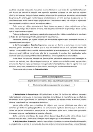 48


aparência, a sua voz, o seu estilo, mas jamais poderão falsificar os seus fluidos. Os Espíritos bons fabricam
bons fluidos que causam no médium uma impressão agradável, prazerosa, de bem estar. Os Espíritos
inferiores, por sua vez, produzem fluidos pesados, densos que vão proporcionar ao médium uma impressão
desagradável. No entanto, para registrarmos as características de um fluido espiritual é necessário que nós
comparemos esses fluidos com os nossos próprios fluidos. É necessário que haja um "choque de impressões"
para que possamos registrar qualquer acontecimento exterior.
     Assim sendo, um médium excessivamente ligado à usura, ao apego às coisas materiais, que venha a
receber a comunicação de um Espírito avarento, nada de penoso sentirá com a aproximação desse Espírito,
pois, os seus fluidos se equivalem.
     Podemos então deduzir que quanto mais elevado moralmente for o médium, mais facilmente identificará
os fluidos dos Espíritos desequilibrados, caracterizando a sua natureza.
     Verificamos, portanto, que o grave problema das mistificações espirituais está diretamente vinculado às
condições morais dos médiuns.
     b) Na Comunicação de Espíritos Superiores: para que um Espírito se comunique em uma reunião
mediúnica, precisa encontrar um médium que se ache em sintonia com as suas vibrações mentais. Do
contrário, o intermediário não conseguirá assimilar suas idéias e seus pensamentos. Os Espíritos superiores
vibram em uma freqüência mental muito alta, daí a necessidade de médiuns bem equilibrados, sadios
eticamente para que possam permitir a sintonia vibratória e a comunicação torne-se uma realidade.
     Muitas vezes os bondosos mentores de nossos grupos mediúnicos desejam dar uma mensagem de
incentivo, de estímulo, mas não conseguem encontrar um médium em condições morais que permita a
comunicação. Algumas vezes, quando estas mensagens são muito importantes, o Espírito superior pode atuar
à distância, tendo como intermediário um outro Espírito em condições vibratórias menos elevadas.
     Denomina-se este processo de Telemediunidade:



                                               Espírito Superior “joga a idéia”
                                                           ⎪
                            Espírito do médium capta a idéia e reduz a freqüência das ondas mentais
                                                           ⎪
                                    Médium encarnado consegue assimilar a mensagem




     c) Na Qualidade da Comunicação: O Espírito Erasto no item 230 do Livro dos Médiuns, compara a
mediunidade com uma máquina de transmissão telegráfica, afirmando que, da mesma forma que as influências
atmosféricas atuam negativamente nas transmissões telegráficas, os recursos morais do médium poderão
perturbar a transmissão das mensagens de além-túmulo.
     Vamos então verificar que a moralidade do médium, seus recursos intelectuais, sua cultura, são
elementos que terão uma participação efetiva nas comunicações espirituais. Sabemos que os Espíritos se
utilizam dos valores do médium na elaboração de sua mensagem. Assim sendo, quanto mais aproximados
forem esses recursos, mais facilidade vai encontrar o Espírito.
     Se foi possível a concretização das obras notáveis de André Luiz, Emmanuel e outros, isto se deve à
condição moral de Chico Xavier que deu condições espirituais para que os livros fossem ditados.
     d) No Estado Geral do Médium: o estado físico-psíquico do médium durante a comunicação mediúnica
e, principalmente, ao término da comunicação, depende, também, intimamente dos esforços empreendidos por
 