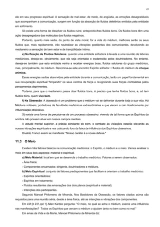 49


ele em seu progresso espiritual. A sensação de mal estar, de medo, de angústia, as emoções desagradáveis
que acompanham a comunicação, surgem em função da absorção de fluidos deletérios emitidos pela entidade
em sofrimento.
       Só existe uma forma de dissolver os fluidos ruins: antepondo-lhes fluidos bons. Os fluidos bons têm uma
ação desagregadora das moléculas dos fluidos negativos.
       Portanto, quanto mais sadia, do ponto de vista moral, for a vida do médium, melhores serão os seus
fluidos que, mais rapidamente, irão neutralizar as vibrações pestilentas dos comunicantes, devolvendo ao
medianeiro a sensação de bem estar e de tranqüilidade íntima.
       e) Na Doação de Fluidos Salutares: quando uma entidade sofredora é levada a uma reunião de labores
mediúnicos, deseja-se, obviamente, que ela seja orientada e esclarecida pelos doutrinadores. No entanto,
deseja-se também que esta entidade venha a receber energias boas, fluidos salutares do grupo mediúnico,
mas, principalmente, do médium. Denomina-se este encontro Espírito sofredor + fluidos do médium de choque
anímico.
       Essas energias sadias absorvidas pela entidade durante a comunicação, terão um papel fundamental em
sua recuperação espiritual "limpando" os seus centros de força e revigorando suas forças combalidas pelos
pensamentos deprimentes.
       Todavia, para que o medianeiro passa doar fluidos bons, é preciso que tenha fluidos bons, e, só tem
fluidos bons, quem vive bem.
       f) Na Obsessão: A obsessão é um problema que o médium vai se defrontar durante toda a sua vida. Há
Médiuns notáveis, portadores de faculdade mediúnicas extraordinárias e que vieram a cair drasticamente por
influenciação obsessiva.
       Só existe uma forma de precatar-se de um processo obsessivo: vivendo de tal forma que os Espíritos da
sombra não possam atuar em nossos campos mentais.
       A atitude mental superior, a prática constante do bem, o combate às viciações estarão elevando as
nossas vibrações espirituais e nos colocando fora da faixa de influência dos Espíritos obsessivos.
       Divaldo Franco assim se manifesta: "Nosso caráter é a nossa defesa."


11.3     O Meio

       Existem três fatores básicos na comunicação mediúnica: o Espírito, o médium e o meio. Vamos analisar o
meio em seus dois aspectos: material e espiritual.
       a) Meio Material: local em que se desenrola o trabalho mediúnico. Fatores a serem observados:
       - Área física;
       - Componentes encarnados: dirigente, doutrinadores e médiuns.
       b) Meio Espiritual: conjunto de fatores predisponentes que facilitam e orientam o trabalho mediúnico:
       - Espíritos orientadores;
       - Espíritos em tratamento;
       - Fluidos resultantes das emanações dos dois planos (espiritual e material);
       - Intenções dos participantes.
       Segundo Manoel Philomeno de Miranda, Nos Bastidores da Obsessão, os fatores citados acima são
requisitos para uma reunião séria, desde a área física, até as intenções e vibrações dos componentes.
       Em LM [it 231,qst 1] Allan Kardec pergunta: "O meio, no qual se acha o médium, exerce uma influência
nas manifestações? Todos os Espíritos que cercam o médium o ajudam tanto no bem como no mal."
       Em emas da Vida e da Morte, Manoel Philomeno de Miranda diz:
 