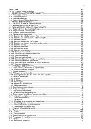 5


A NOVA ERA ..................................................................................................................................................... 87
ESTUDOS SOBRE DOUTRINAÇÃO ................................................................................................................ 88
24 CONCENTRAÇÃO/PRONTIDÃO PARA OUVIR ....................................................................................... 90
24.1 Formando a corrente ............................................................................................................................... 90
24.2 Mantendo a vibração ............................................................................................................................... 91
24.3 Prontidão para ouvir ................................................................................................................................ 91
24.4 Relacionamento Médium/Doutrinador ..................................................................................................... 92
25 PRÁTICA DA DOUTRINAÇÃO .................................................................................................................. 93
25.1 Influências do médium e da mediunidade ............................................................................................... 93
25.2 As fases da comunicação mediúnica ...................................................................................................... 93
26 ESCALA ESPÍRITA: TIPOS DE COMUNICANTES ................................................................................... 95
26.1 Terceira Ordem - Espíritos Imperfeitos ................................................................................................... 95
26.2 Segunda Ordem - Bons Espíritos ............................................................................................................ 95
26.3 Primeira Ordem - Espíritos Puros............................................................................................................ 96
26.4 Características dos espíritos ................................................................................................................... 96
26.4.1 Espíritos Que Não Conseguem Falar .................................................................................................. 97
26.4.2 Espíritos que desconhecem a própria situação ................................................................................... 98
26.4.3 Espíritos suicidas .................................................................................................................................. 98
26.4.4 Espíritos alcoólatras e toxicômanos ..................................................................................................... 98
26.4.5 Espíritos que desejam tomar o tempo da reunião................................................................................ 99
26.4.6 Espíritos irônicos .................................................................................................................................. 99
26.4.7 Espíritos desafiantes ............................................................................................................................ 99
26.4.8 Espíritos descrentes ........................................................................................................................... 100
26.4.9 Espíritos dementados ......................................................................................................................... 100
26.4.10 Espíritos amedrontados.................................................................................................................... 100
26.4.11 Espíritos que auxiliam os obsessores .............................................................................................. 101
26.4.12 Espíritos vingativos ........................................................................................................................... 101
26.4.13 Espíritos mistificadores..................................................................................................................... 101
26.4.14 Espíritos obsessores inimigos do espiritismo................................................................................... 102
26.4.15 Espíritos galhofeiros, zombeteiros ................................................................................................... 102
26.4.16 Espíritos ligados a trabalhos de magia, terreiro, etc ........................................................................ 102
26.4.17 Espíritos sofredores .......................................................................................................................... 102
27 A NATUREZA DOS ESPÍRITOS .............................................................................................................. 104
27.1 Como avaliar a natureza de um espírito? (lm) ...................................................................................... 104
27.1.1 Nas comunicações instrutivas ............................................................................................................ 104
27.2 Guias e protetores ................................................................................................................................. 104
27.3 A filtragem da manifestação .................................................................................................................. 105
27.3.1 Diferença nas atitudes dos bons e dos maus espíritos ...................................................................... 105
27.4 Fases da doutrinação ............................................................................................................................ 106
27.4.1 Abertura .............................................................................................................................................106
27.4.2 O diálogo ...........................................................................................................................................108
27.4.3 As ameaças ........................................................................................................................................ 109
27.4.4 Propostas e acomodações ................................................................................................................. 110
27.4.5 Desvio de atenção .............................................................................................................................. 111
27.5 Duplicidade de doutrinadores ................................................................................................................ 112
27.6 Fixações mentais ................................................................................................................................... 112
27.7 Perguntas ao comunicante .................................................................................................................... 113
27.8 Cacoetes/mutilações/deformações ....................................................................................................... 113
27.9 Comunicações “simultâneas” pelo mesmo médium.............................................................................. 114
27.10 Linguagem enérgica ............................................................................................................................ 114
27.11 Tempo de doutrinação......................................................................................................................... 115
27.12 Força física .......................................................................................................................................... 115
27.13 Dificuldade de se expressar em nossa língua..................................................................................... 116
27.14 Espíritos ligados à umbanda ............................................................................................................... 116
27.15 Oferendas materiais/objetos/alimentos ............................................................................................... 117
27.16 O fechamento da comunicação ........................................................................................................... 117
28 TÉCNICAS COMPLEMENTARES ........................................................................................................... 118
28.1 A prece .................................................................................................................................................118
28.2 O passe ................................................................................................................................................119
28.3 O choque anímico ................................................................................................................................. 122
28.4 As sessões práticas do espiritismo ....................................................................................................... 123
28.5 A regressão de memória ....................................................................................................................... 124
28.6 Hipnose .................................................................................................................................................125
28.6.1 Fenômenos hipnóticos ....................................................................................................................... 125
 